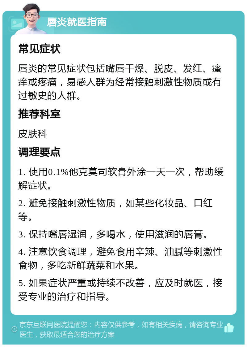 唇炎就医指南 常见症状 唇炎的常见症状包括嘴唇干燥、脱皮、发红、瘙痒或疼痛，易感人群为经常接触刺激性物质或有过敏史的人群。 推荐科室 皮肤科 调理要点 1. 使用0.1%他克莫司软膏外涂一天一次，帮助缓解症状。 2. 避免接触刺激性物质，如某些化妆品、口红等。 3. 保持嘴唇湿润，多喝水，使用滋润的唇膏。 4. 注意饮食调理，避免食用辛辣、油腻等刺激性食物，多吃新鲜蔬菜和水果。 5. 如果症状严重或持续不改善，应及时就医，接受专业的治疗和指导。