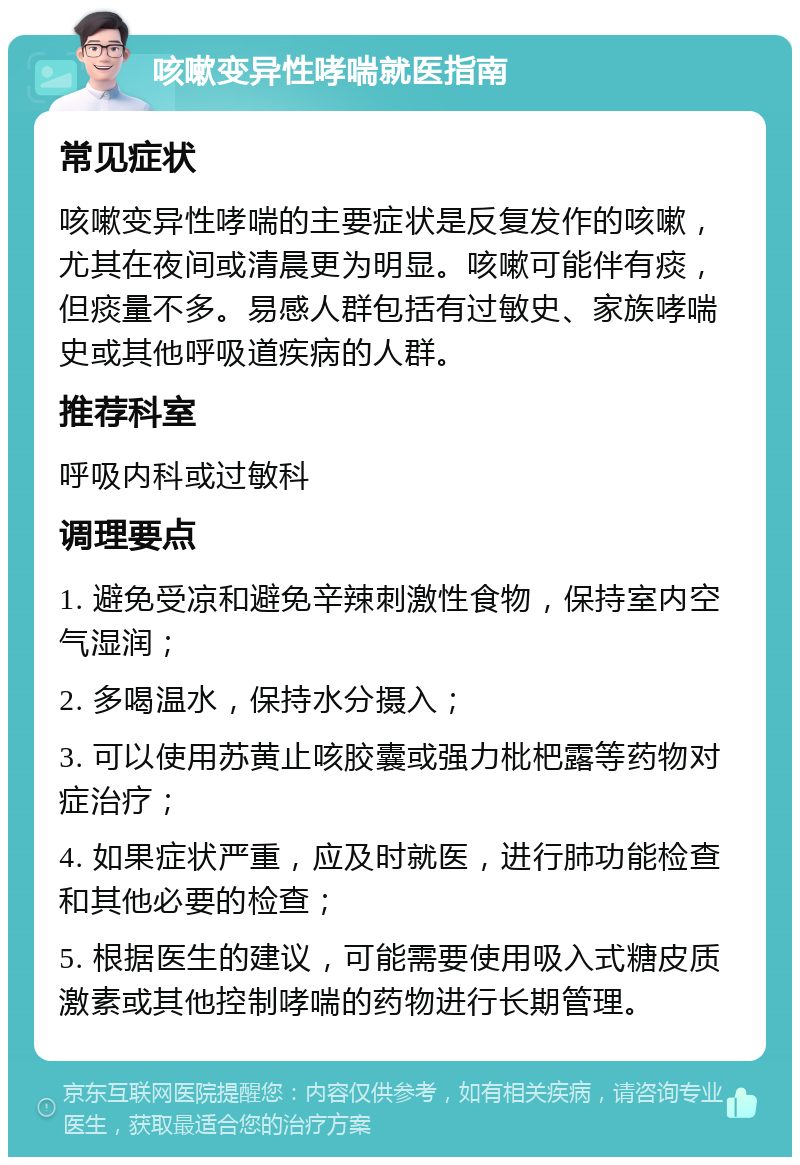 咳嗽变异性哮喘就医指南 常见症状 咳嗽变异性哮喘的主要症状是反复发作的咳嗽，尤其在夜间或清晨更为明显。咳嗽可能伴有痰，但痰量不多。易感人群包括有过敏史、家族哮喘史或其他呼吸道疾病的人群。 推荐科室 呼吸内科或过敏科 调理要点 1. 避免受凉和避免辛辣刺激性食物，保持室内空气湿润； 2. 多喝温水，保持水分摄入； 3. 可以使用苏黄止咳胶囊或强力枇杷露等药物对症治疗； 4. 如果症状严重，应及时就医，进行肺功能检查和其他必要的检查； 5. 根据医生的建议，可能需要使用吸入式糖皮质激素或其他控制哮喘的药物进行长期管理。