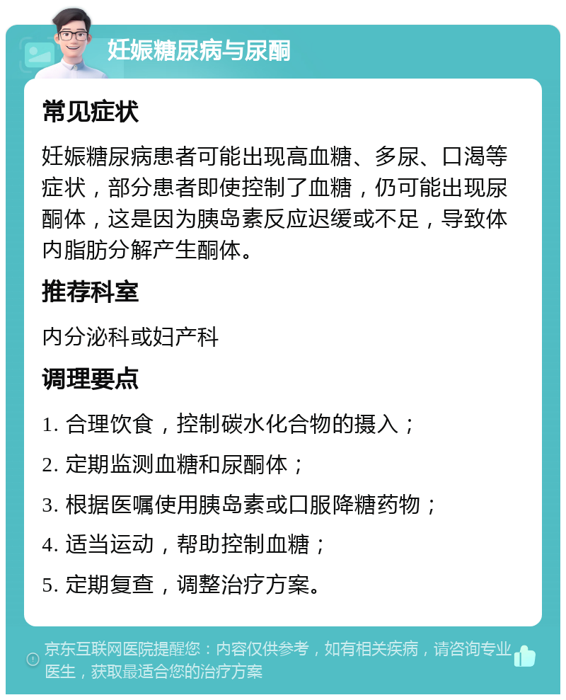 妊娠糖尿病与尿酮 常见症状 妊娠糖尿病患者可能出现高血糖、多尿、口渴等症状，部分患者即使控制了血糖，仍可能出现尿酮体，这是因为胰岛素反应迟缓或不足，导致体内脂肪分解产生酮体。 推荐科室 内分泌科或妇产科 调理要点 1. 合理饮食，控制碳水化合物的摄入； 2. 定期监测血糖和尿酮体； 3. 根据医嘱使用胰岛素或口服降糖药物； 4. 适当运动，帮助控制血糖； 5. 定期复查，调整治疗方案。