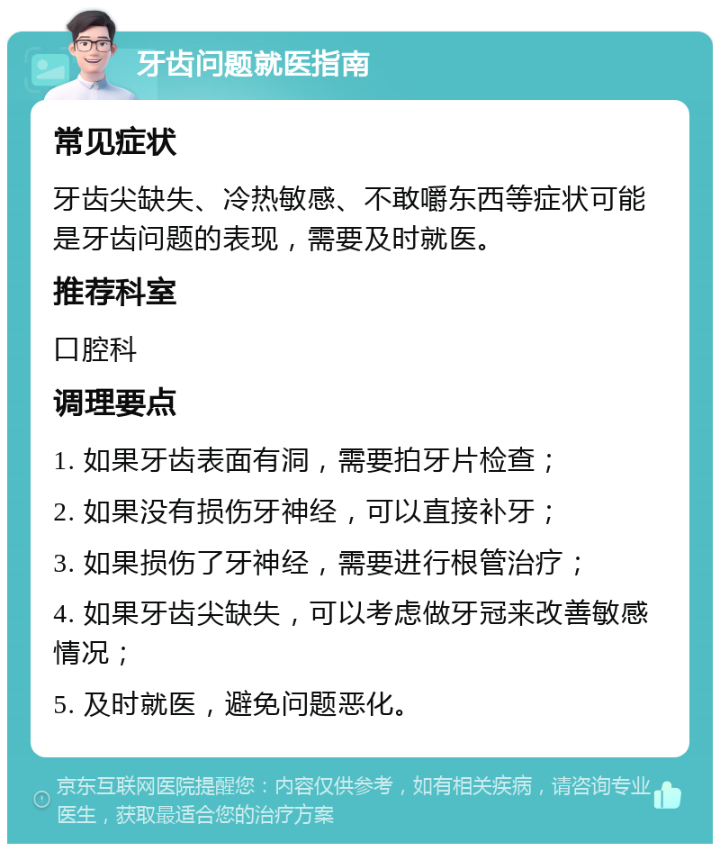 牙齿问题就医指南 常见症状 牙齿尖缺失、冷热敏感、不敢嚼东西等症状可能是牙齿问题的表现，需要及时就医。 推荐科室 口腔科 调理要点 1. 如果牙齿表面有洞，需要拍牙片检查； 2. 如果没有损伤牙神经，可以直接补牙； 3. 如果损伤了牙神经，需要进行根管治疗； 4. 如果牙齿尖缺失，可以考虑做牙冠来改善敏感情况； 5. 及时就医，避免问题恶化。