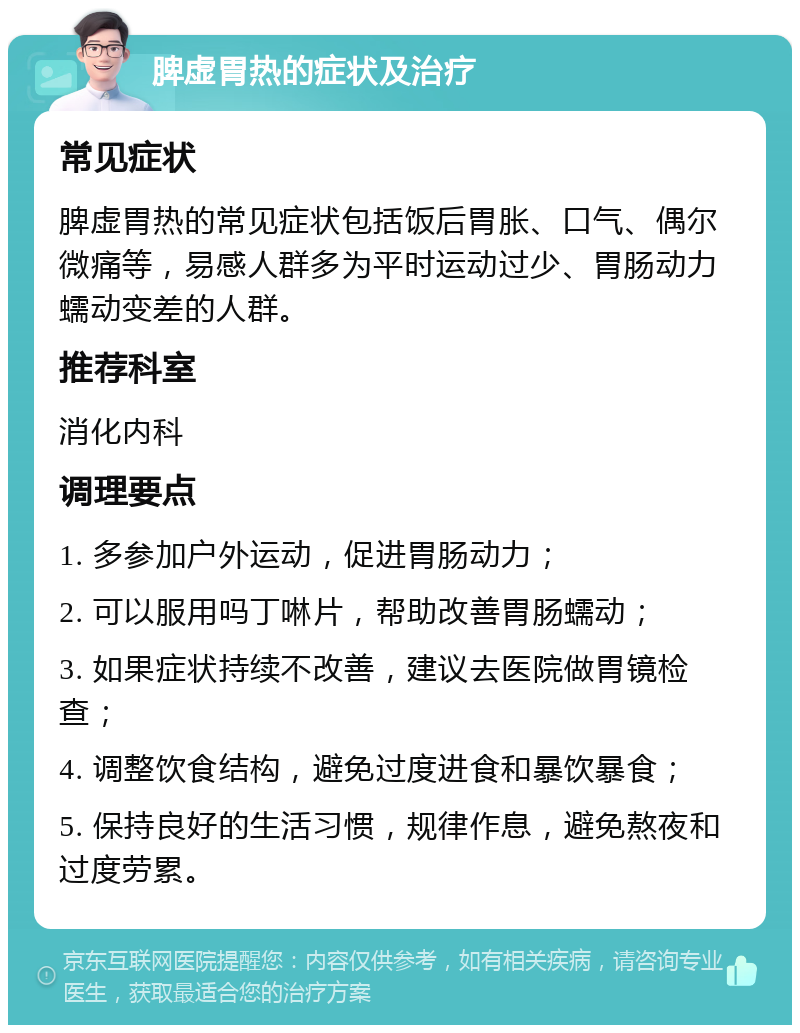 脾虚胃热的症状及治疗 常见症状 脾虚胃热的常见症状包括饭后胃胀、口气、偶尔微痛等，易感人群多为平时运动过少、胃肠动力蠕动变差的人群。 推荐科室 消化内科 调理要点 1. 多参加户外运动，促进胃肠动力； 2. 可以服用吗丁啉片，帮助改善胃肠蠕动； 3. 如果症状持续不改善，建议去医院做胃镜检查； 4. 调整饮食结构，避免过度进食和暴饮暴食； 5. 保持良好的生活习惯，规律作息，避免熬夜和过度劳累。