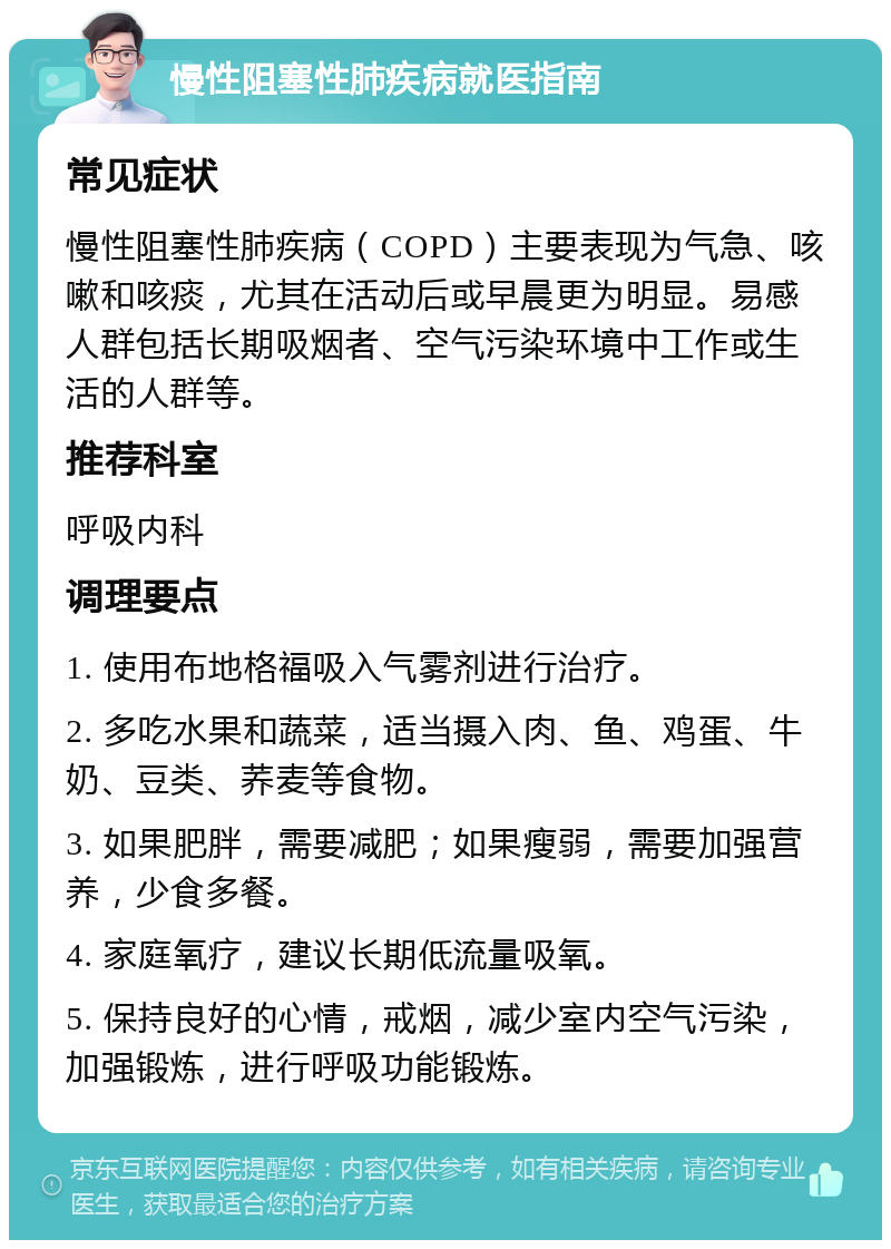 慢性阻塞性肺疾病就医指南 常见症状 慢性阻塞性肺疾病（COPD）主要表现为气急、咳嗽和咳痰，尤其在活动后或早晨更为明显。易感人群包括长期吸烟者、空气污染环境中工作或生活的人群等。 推荐科室 呼吸内科 调理要点 1. 使用布地格福吸入气雾剂进行治疗。 2. 多吃水果和蔬菜，适当摄入肉、鱼、鸡蛋、牛奶、豆类、荞麦等食物。 3. 如果肥胖，需要减肥；如果瘦弱，需要加强营养，少食多餐。 4. 家庭氧疗，建议长期低流量吸氧。 5. 保持良好的心情，戒烟，减少室内空气污染，加强锻炼，进行呼吸功能锻炼。