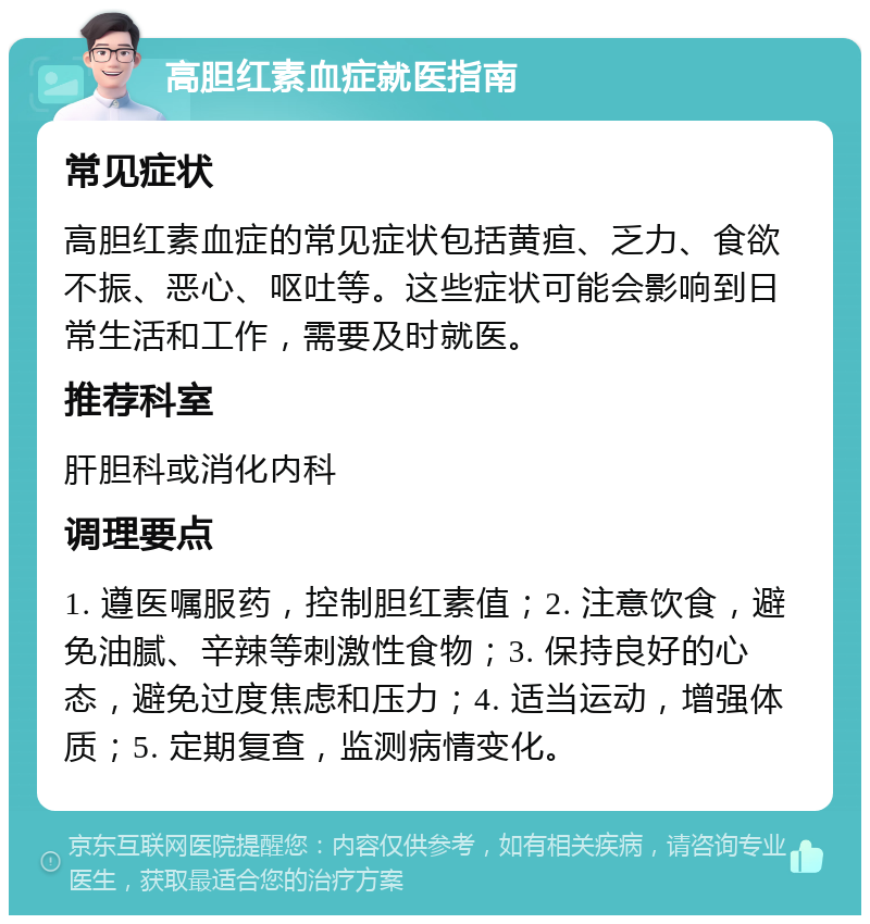 高胆红素血症就医指南 常见症状 高胆红素血症的常见症状包括黄疸、乏力、食欲不振、恶心、呕吐等。这些症状可能会影响到日常生活和工作，需要及时就医。 推荐科室 肝胆科或消化内科 调理要点 1. 遵医嘱服药，控制胆红素值；2. 注意饮食，避免油腻、辛辣等刺激性食物；3. 保持良好的心态，避免过度焦虑和压力；4. 适当运动，增强体质；5. 定期复查，监测病情变化。