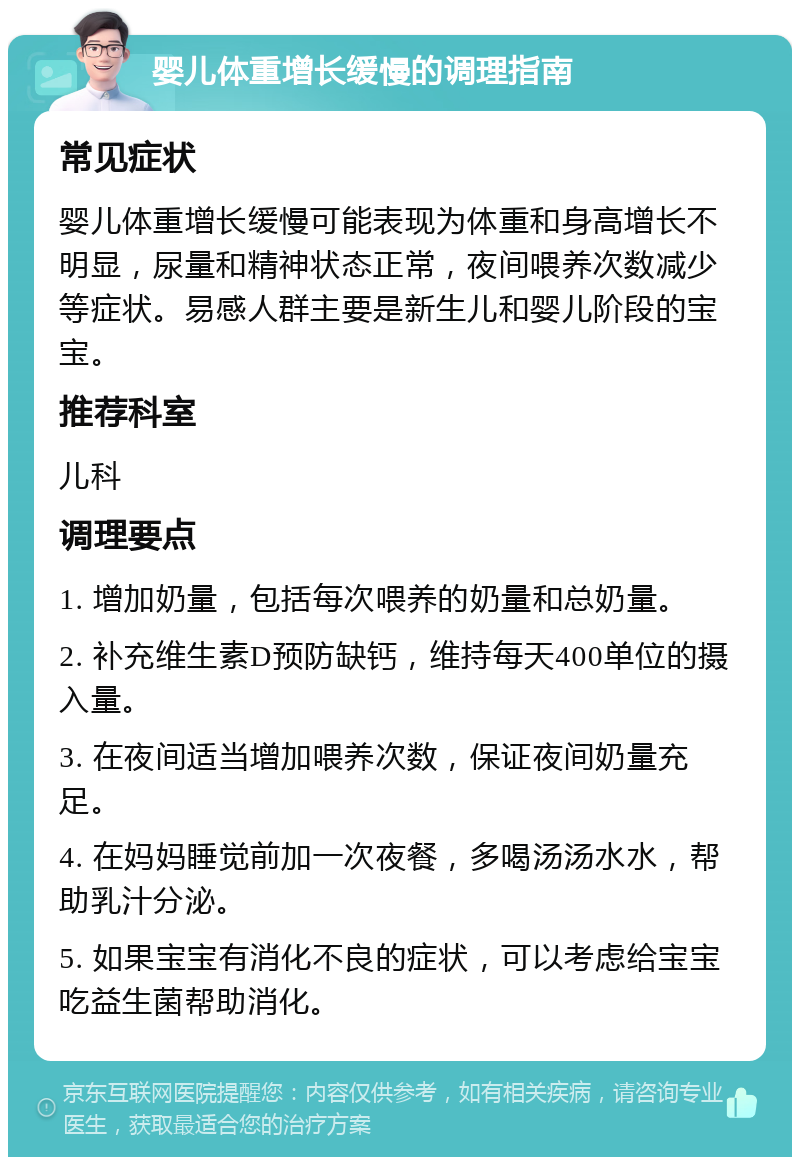 婴儿体重增长缓慢的调理指南 常见症状 婴儿体重增长缓慢可能表现为体重和身高增长不明显，尿量和精神状态正常，夜间喂养次数减少等症状。易感人群主要是新生儿和婴儿阶段的宝宝。 推荐科室 儿科 调理要点 1. 增加奶量，包括每次喂养的奶量和总奶量。 2. 补充维生素D预防缺钙，维持每天400单位的摄入量。 3. 在夜间适当增加喂养次数，保证夜间奶量充足。 4. 在妈妈睡觉前加一次夜餐，多喝汤汤水水，帮助乳汁分泌。 5. 如果宝宝有消化不良的症状，可以考虑给宝宝吃益生菌帮助消化。