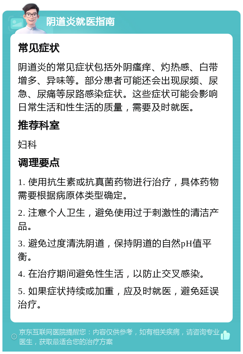 阴道炎就医指南 常见症状 阴道炎的常见症状包括外阴瘙痒、灼热感、白带增多、异味等。部分患者可能还会出现尿频、尿急、尿痛等尿路感染症状。这些症状可能会影响日常生活和性生活的质量，需要及时就医。 推荐科室 妇科 调理要点 1. 使用抗生素或抗真菌药物进行治疗，具体药物需要根据病原体类型确定。 2. 注意个人卫生，避免使用过于刺激性的清洁产品。 3. 避免过度清洗阴道，保持阴道的自然pH值平衡。 4. 在治疗期间避免性生活，以防止交叉感染。 5. 如果症状持续或加重，应及时就医，避免延误治疗。