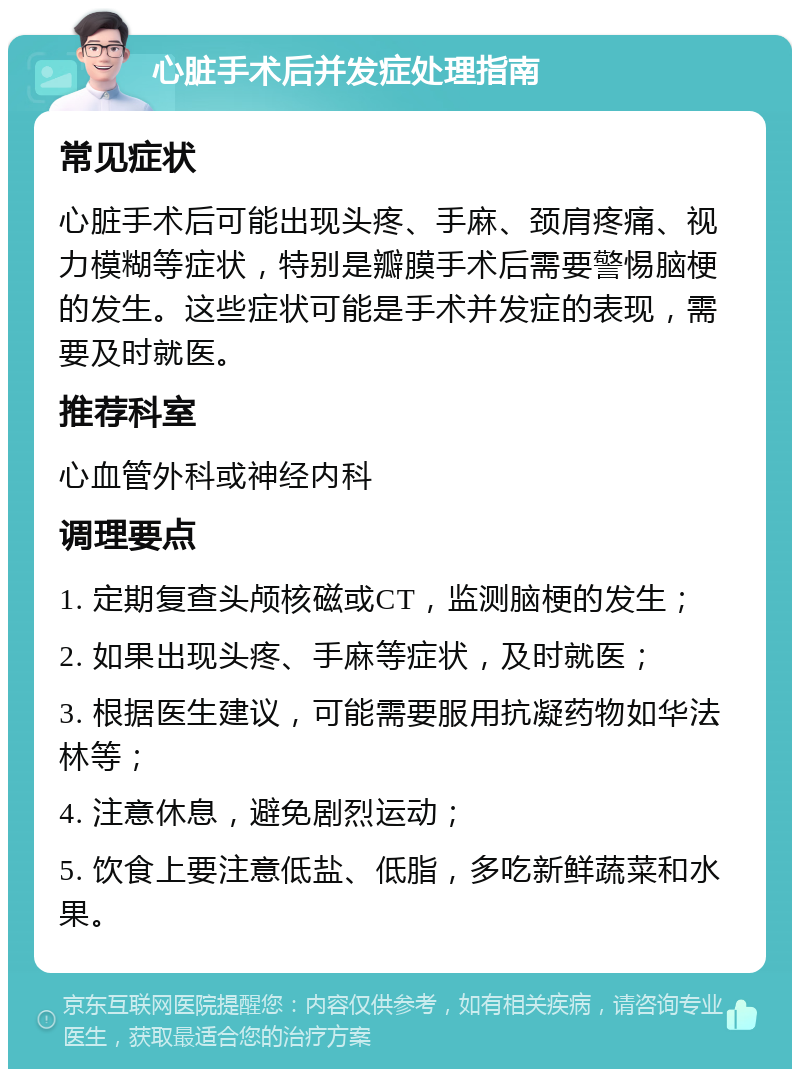 心脏手术后并发症处理指南 常见症状 心脏手术后可能出现头疼、手麻、颈肩疼痛、视力模糊等症状，特别是瓣膜手术后需要警惕脑梗的发生。这些症状可能是手术并发症的表现，需要及时就医。 推荐科室 心血管外科或神经内科 调理要点 1. 定期复查头颅核磁或CT，监测脑梗的发生； 2. 如果出现头疼、手麻等症状，及时就医； 3. 根据医生建议，可能需要服用抗凝药物如华法林等； 4. 注意休息，避免剧烈运动； 5. 饮食上要注意低盐、低脂，多吃新鲜蔬菜和水果。