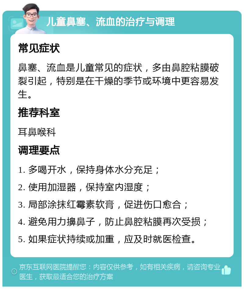 儿童鼻塞、流血的治疗与调理 常见症状 鼻塞、流血是儿童常见的症状，多由鼻腔粘膜破裂引起，特别是在干燥的季节或环境中更容易发生。 推荐科室 耳鼻喉科 调理要点 1. 多喝开水，保持身体水分充足； 2. 使用加湿器，保持室内湿度； 3. 局部涂抹红霉素软膏，促进伤口愈合； 4. 避免用力擤鼻子，防止鼻腔粘膜再次受损； 5. 如果症状持续或加重，应及时就医检查。