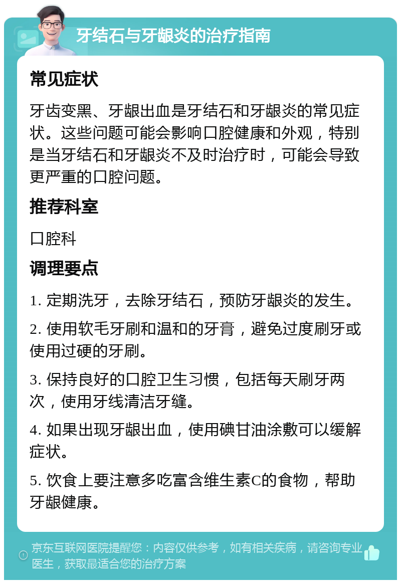 牙结石与牙龈炎的治疗指南 常见症状 牙齿变黑、牙龈出血是牙结石和牙龈炎的常见症状。这些问题可能会影响口腔健康和外观，特别是当牙结石和牙龈炎不及时治疗时，可能会导致更严重的口腔问题。 推荐科室 口腔科 调理要点 1. 定期洗牙，去除牙结石，预防牙龈炎的发生。 2. 使用软毛牙刷和温和的牙膏，避免过度刷牙或使用过硬的牙刷。 3. 保持良好的口腔卫生习惯，包括每天刷牙两次，使用牙线清洁牙缝。 4. 如果出现牙龈出血，使用碘甘油涂敷可以缓解症状。 5. 饮食上要注意多吃富含维生素C的食物，帮助牙龈健康。