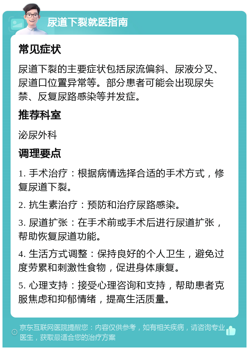 尿道下裂就医指南 常见症状 尿道下裂的主要症状包括尿流偏斜、尿液分叉、尿道口位置异常等。部分患者可能会出现尿失禁、反复尿路感染等并发症。 推荐科室 泌尿外科 调理要点 1. 手术治疗：根据病情选择合适的手术方式，修复尿道下裂。 2. 抗生素治疗：预防和治疗尿路感染。 3. 尿道扩张：在手术前或手术后进行尿道扩张，帮助恢复尿道功能。 4. 生活方式调整：保持良好的个人卫生，避免过度劳累和刺激性食物，促进身体康复。 5. 心理支持：接受心理咨询和支持，帮助患者克服焦虑和抑郁情绪，提高生活质量。