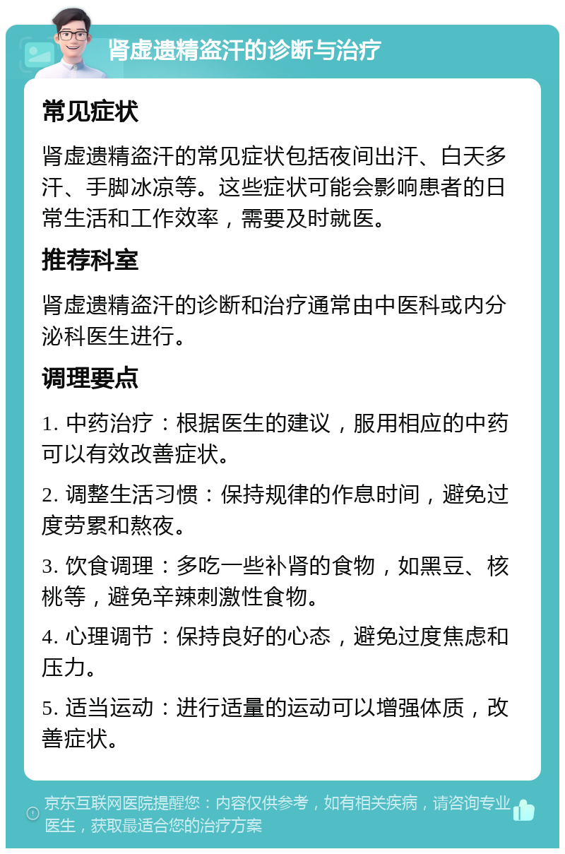 肾虚遗精盗汗的诊断与治疗 常见症状 肾虚遗精盗汗的常见症状包括夜间出汗、白天多汗、手脚冰凉等。这些症状可能会影响患者的日常生活和工作效率，需要及时就医。 推荐科室 肾虚遗精盗汗的诊断和治疗通常由中医科或内分泌科医生进行。 调理要点 1. 中药治疗：根据医生的建议，服用相应的中药可以有效改善症状。 2. 调整生活习惯：保持规律的作息时间，避免过度劳累和熬夜。 3. 饮食调理：多吃一些补肾的食物，如黑豆、核桃等，避免辛辣刺激性食物。 4. 心理调节：保持良好的心态，避免过度焦虑和压力。 5. 适当运动：进行适量的运动可以增强体质，改善症状。