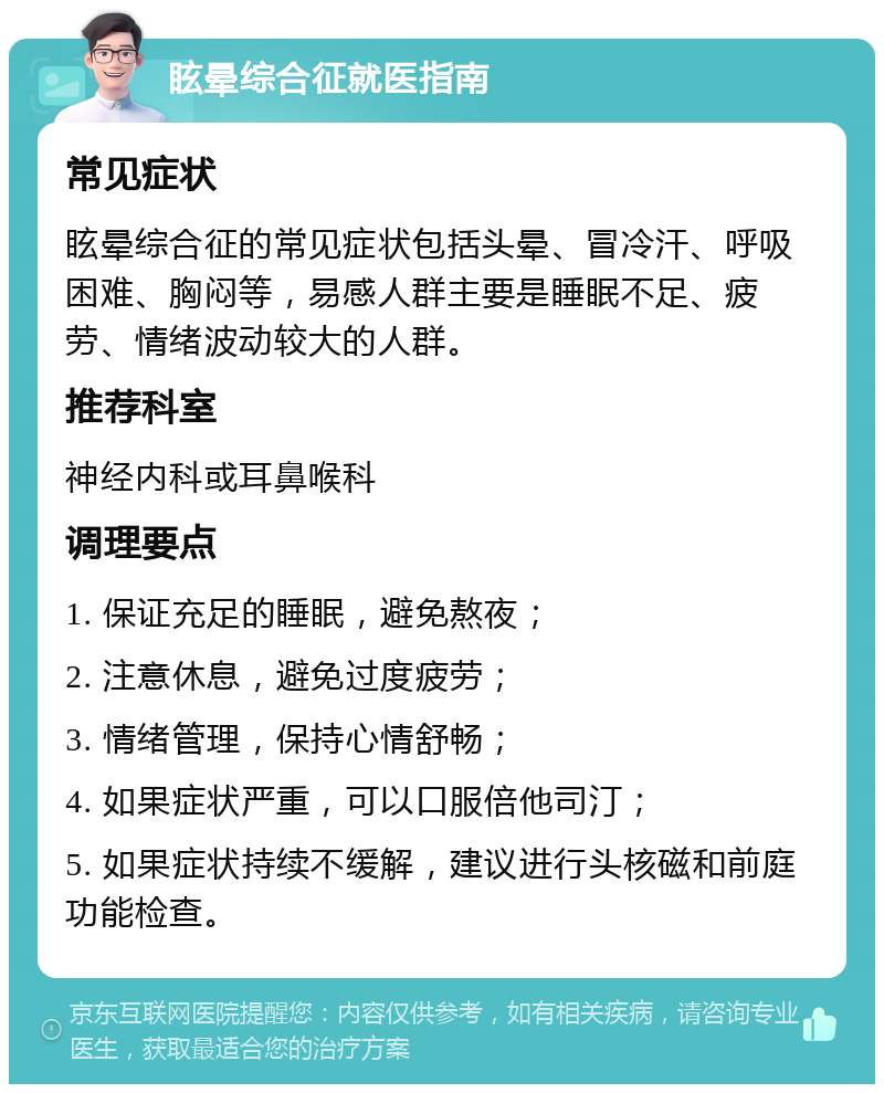 眩晕综合征就医指南 常见症状 眩晕综合征的常见症状包括头晕、冒冷汗、呼吸困难、胸闷等，易感人群主要是睡眠不足、疲劳、情绪波动较大的人群。 推荐科室 神经内科或耳鼻喉科 调理要点 1. 保证充足的睡眠，避免熬夜； 2. 注意休息，避免过度疲劳； 3. 情绪管理，保持心情舒畅； 4. 如果症状严重，可以口服倍他司汀； 5. 如果症状持续不缓解，建议进行头核磁和前庭功能检查。