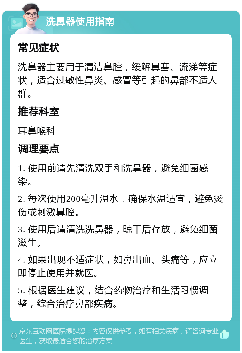 洗鼻器使用指南 常见症状 洗鼻器主要用于清洁鼻腔，缓解鼻塞、流涕等症状，适合过敏性鼻炎、感冒等引起的鼻部不适人群。 推荐科室 耳鼻喉科 调理要点 1. 使用前请先清洗双手和洗鼻器，避免细菌感染。 2. 每次使用200毫升温水，确保水温适宜，避免烫伤或刺激鼻腔。 3. 使用后请清洗洗鼻器，晾干后存放，避免细菌滋生。 4. 如果出现不适症状，如鼻出血、头痛等，应立即停止使用并就医。 5. 根据医生建议，结合药物治疗和生活习惯调整，综合治疗鼻部疾病。