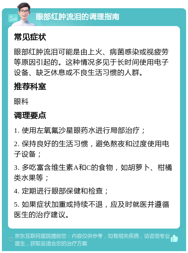 眼部红肿流泪的调理指南 常见症状 眼部红肿流泪可能是由上火、病菌感染或视疲劳等原因引起的。这种情况多见于长时间使用电子设备、缺乏休息或不良生活习惯的人群。 推荐科室 眼科 调理要点 1. 使用左氧氟沙星眼药水进行局部治疗； 2. 保持良好的生活习惯，避免熬夜和过度使用电子设备； 3. 多吃富含维生素A和C的食物，如胡萝卜、柑橘类水果等； 4. 定期进行眼部保健和检查； 5. 如果症状加重或持续不退，应及时就医并遵循医生的治疗建议。