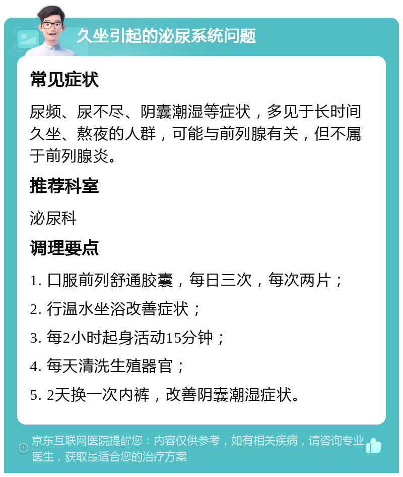 久坐引起的泌尿系统问题 常见症状 尿频、尿不尽、阴囊潮湿等症状，多见于长时间久坐、熬夜的人群，可能与前列腺有关，但不属于前列腺炎。 推荐科室 泌尿科 调理要点 1. 口服前列舒通胶囊，每日三次，每次两片； 2. 行温水坐浴改善症状； 3. 每2小时起身活动15分钟； 4. 每天清洗生殖器官； 5. 2天换一次内裤，改善阴囊潮湿症状。