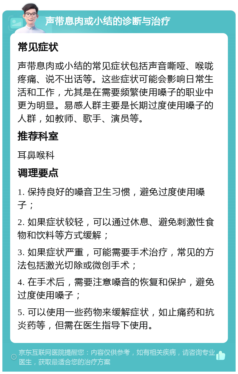 声带息肉或小结的诊断与治疗 常见症状 声带息肉或小结的常见症状包括声音嘶哑、喉咙疼痛、说不出话等。这些症状可能会影响日常生活和工作，尤其是在需要频繁使用嗓子的职业中更为明显。易感人群主要是长期过度使用嗓子的人群，如教师、歌手、演员等。 推荐科室 耳鼻喉科 调理要点 1. 保持良好的嗓音卫生习惯，避免过度使用嗓子； 2. 如果症状较轻，可以通过休息、避免刺激性食物和饮料等方式缓解； 3. 如果症状严重，可能需要手术治疗，常见的方法包括激光切除或微创手术； 4. 在手术后，需要注意嗓音的恢复和保护，避免过度使用嗓子； 5. 可以使用一些药物来缓解症状，如止痛药和抗炎药等，但需在医生指导下使用。