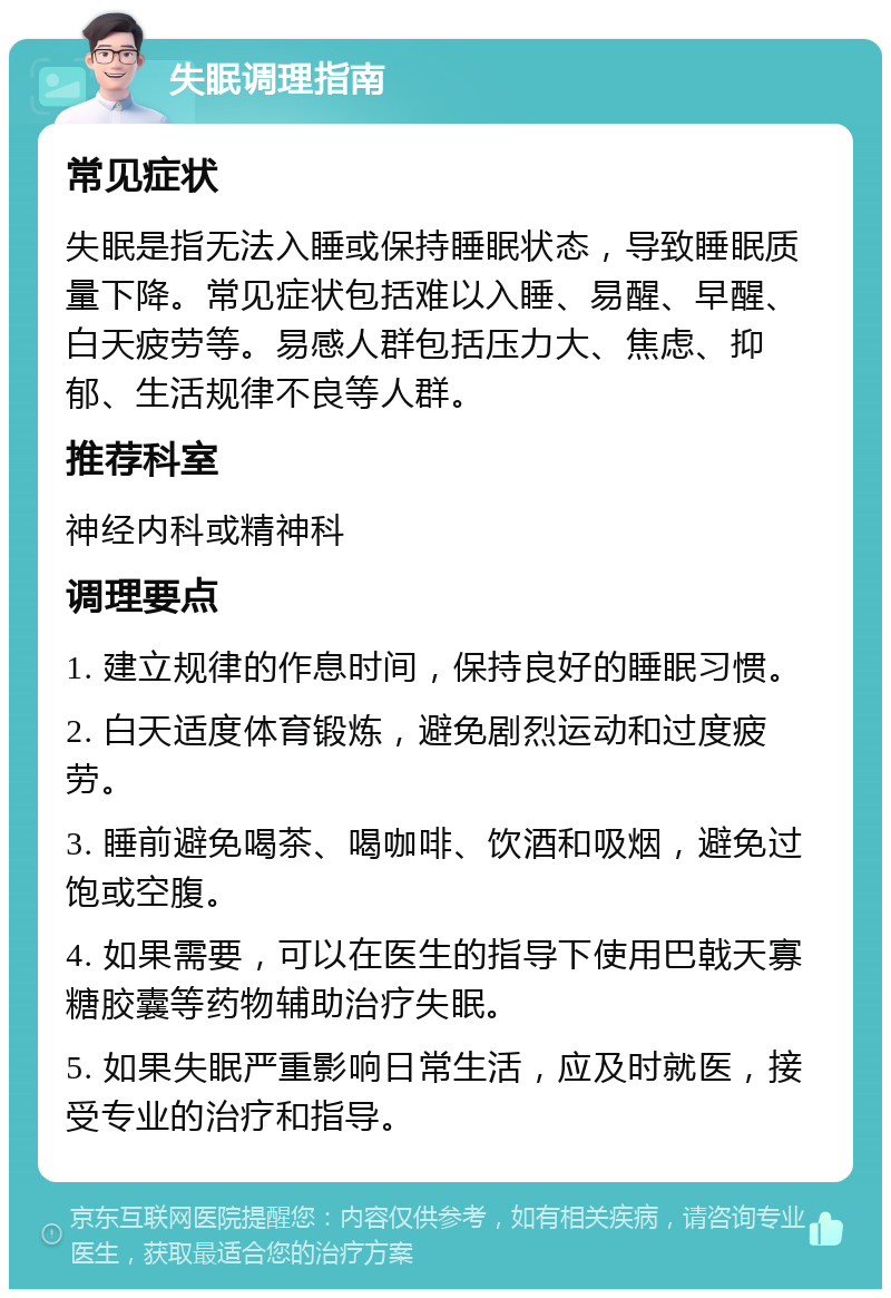 失眠调理指南 常见症状 失眠是指无法入睡或保持睡眠状态，导致睡眠质量下降。常见症状包括难以入睡、易醒、早醒、白天疲劳等。易感人群包括压力大、焦虑、抑郁、生活规律不良等人群。 推荐科室 神经内科或精神科 调理要点 1. 建立规律的作息时间，保持良好的睡眠习惯。 2. 白天适度体育锻炼，避免剧烈运动和过度疲劳。 3. 睡前避免喝茶、喝咖啡、饮酒和吸烟，避免过饱或空腹。 4. 如果需要，可以在医生的指导下使用巴戟天寡糖胶囊等药物辅助治疗失眠。 5. 如果失眠严重影响日常生活，应及时就医，接受专业的治疗和指导。