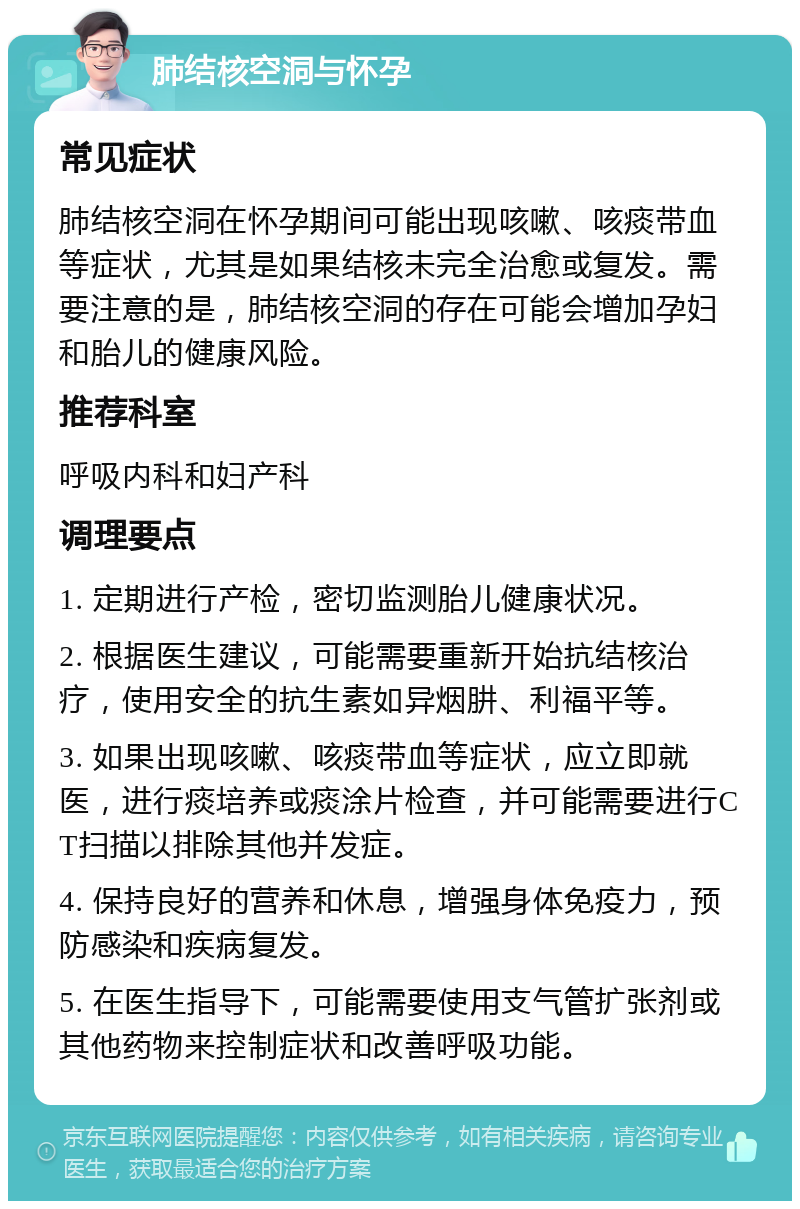 肺结核空洞与怀孕 常见症状 肺结核空洞在怀孕期间可能出现咳嗽、咳痰带血等症状，尤其是如果结核未完全治愈或复发。需要注意的是，肺结核空洞的存在可能会增加孕妇和胎儿的健康风险。 推荐科室 呼吸内科和妇产科 调理要点 1. 定期进行产检，密切监测胎儿健康状况。 2. 根据医生建议，可能需要重新开始抗结核治疗，使用安全的抗生素如异烟肼、利福平等。 3. 如果出现咳嗽、咳痰带血等症状，应立即就医，进行痰培养或痰涂片检查，并可能需要进行CT扫描以排除其他并发症。 4. 保持良好的营养和休息，增强身体免疫力，预防感染和疾病复发。 5. 在医生指导下，可能需要使用支气管扩张剂或其他药物来控制症状和改善呼吸功能。