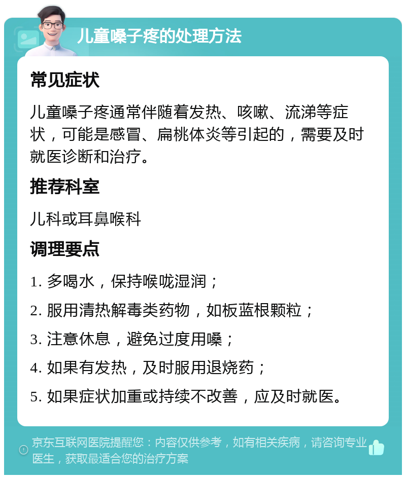 儿童嗓子疼的处理方法 常见症状 儿童嗓子疼通常伴随着发热、咳嗽、流涕等症状，可能是感冒、扁桃体炎等引起的，需要及时就医诊断和治疗。 推荐科室 儿科或耳鼻喉科 调理要点 1. 多喝水，保持喉咙湿润； 2. 服用清热解毒类药物，如板蓝根颗粒； 3. 注意休息，避免过度用嗓； 4. 如果有发热，及时服用退烧药； 5. 如果症状加重或持续不改善，应及时就医。