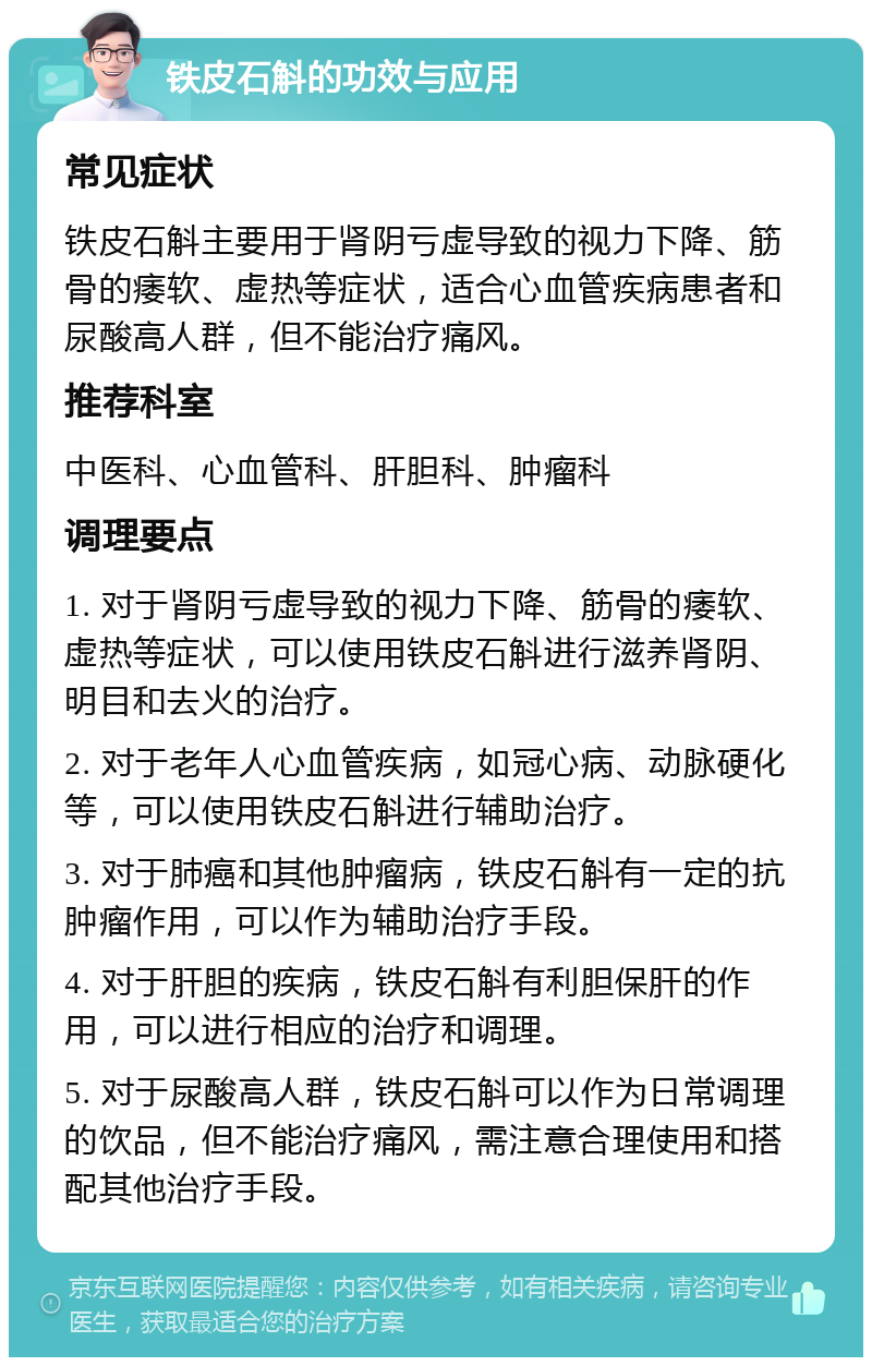 铁皮石斛的功效与应用 常见症状 铁皮石斛主要用于肾阴亏虚导致的视力下降、筋骨的痿软、虚热等症状，适合心血管疾病患者和尿酸高人群，但不能治疗痛风。 推荐科室 中医科、心血管科、肝胆科、肿瘤科 调理要点 1. 对于肾阴亏虚导致的视力下降、筋骨的痿软、虚热等症状，可以使用铁皮石斛进行滋养肾阴、明目和去火的治疗。 2. 对于老年人心血管疾病，如冠心病、动脉硬化等，可以使用铁皮石斛进行辅助治疗。 3. 对于肺癌和其他肿瘤病，铁皮石斛有一定的抗肿瘤作用，可以作为辅助治疗手段。 4. 对于肝胆的疾病，铁皮石斛有利胆保肝的作用，可以进行相应的治疗和调理。 5. 对于尿酸高人群，铁皮石斛可以作为日常调理的饮品，但不能治疗痛风，需注意合理使用和搭配其他治疗手段。