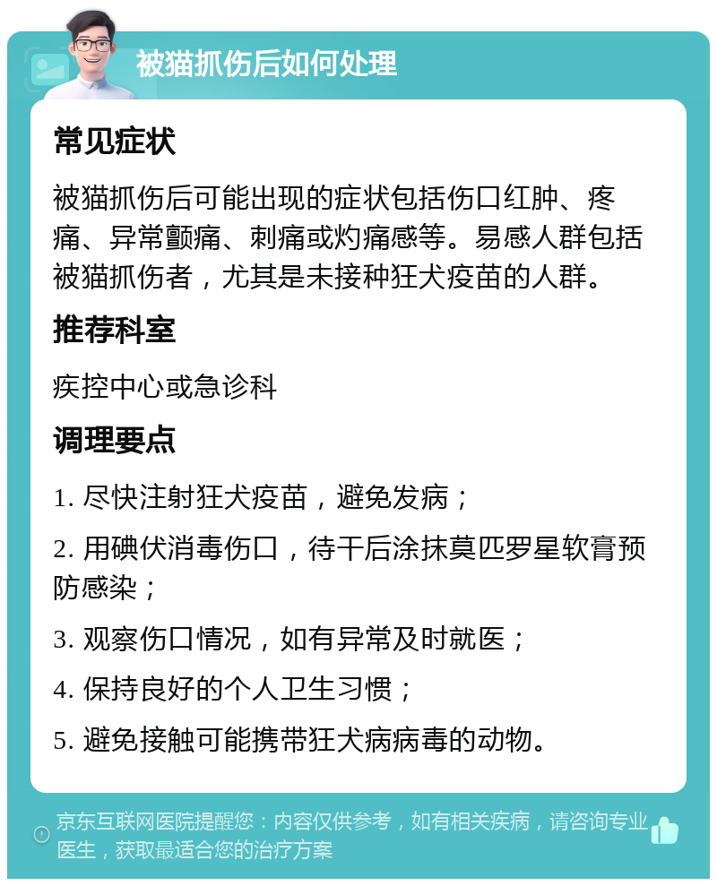 被猫抓伤后如何处理 常见症状 被猫抓伤后可能出现的症状包括伤口红肿、疼痛、异常颤痛、刺痛或灼痛感等。易感人群包括被猫抓伤者，尤其是未接种狂犬疫苗的人群。 推荐科室 疾控中心或急诊科 调理要点 1. 尽快注射狂犬疫苗，避免发病； 2. 用碘伏消毒伤口，待干后涂抹莫匹罗星软膏预防感染； 3. 观察伤口情况，如有异常及时就医； 4. 保持良好的个人卫生习惯； 5. 避免接触可能携带狂犬病病毒的动物。