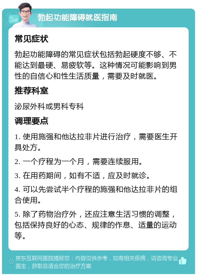 勃起功能障碍就医指南 常见症状 勃起功能障碍的常见症状包括勃起硬度不够、不能达到最硬、易疲软等。这种情况可能影响到男性的自信心和性生活质量，需要及时就医。 推荐科室 泌尿外科或男科专科 调理要点 1. 使用施强和他达拉非片进行治疗，需要医生开具处方。 2. 一个疗程为一个月，需要连续服用。 3. 在用药期间，如有不适，应及时就诊。 4. 可以先尝试半个疗程的施强和他达拉非片的组合使用。 5. 除了药物治疗外，还应注意生活习惯的调整，包括保持良好的心态、规律的作息、适量的运动等。