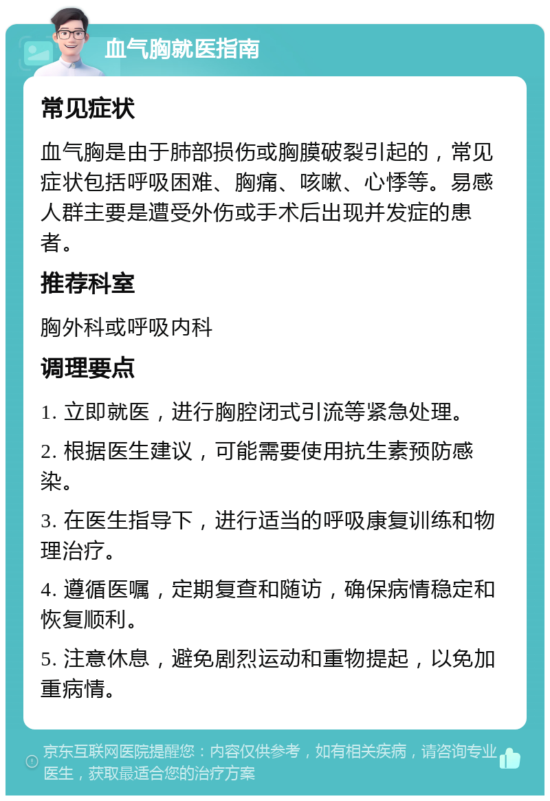 血气胸就医指南 常见症状 血气胸是由于肺部损伤或胸膜破裂引起的，常见症状包括呼吸困难、胸痛、咳嗽、心悸等。易感人群主要是遭受外伤或手术后出现并发症的患者。 推荐科室 胸外科或呼吸内科 调理要点 1. 立即就医，进行胸腔闭式引流等紧急处理。 2. 根据医生建议，可能需要使用抗生素预防感染。 3. 在医生指导下，进行适当的呼吸康复训练和物理治疗。 4. 遵循医嘱，定期复查和随访，确保病情稳定和恢复顺利。 5. 注意休息，避免剧烈运动和重物提起，以免加重病情。