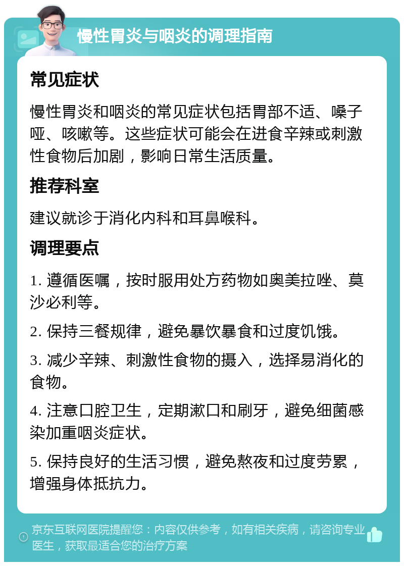 慢性胃炎与咽炎的调理指南 常见症状 慢性胃炎和咽炎的常见症状包括胃部不适、嗓子哑、咳嗽等。这些症状可能会在进食辛辣或刺激性食物后加剧，影响日常生活质量。 推荐科室 建议就诊于消化内科和耳鼻喉科。 调理要点 1. 遵循医嘱，按时服用处方药物如奥美拉唑、莫沙必利等。 2. 保持三餐规律，避免暴饮暴食和过度饥饿。 3. 减少辛辣、刺激性食物的摄入，选择易消化的食物。 4. 注意口腔卫生，定期漱口和刷牙，避免细菌感染加重咽炎症状。 5. 保持良好的生活习惯，避免熬夜和过度劳累，增强身体抵抗力。