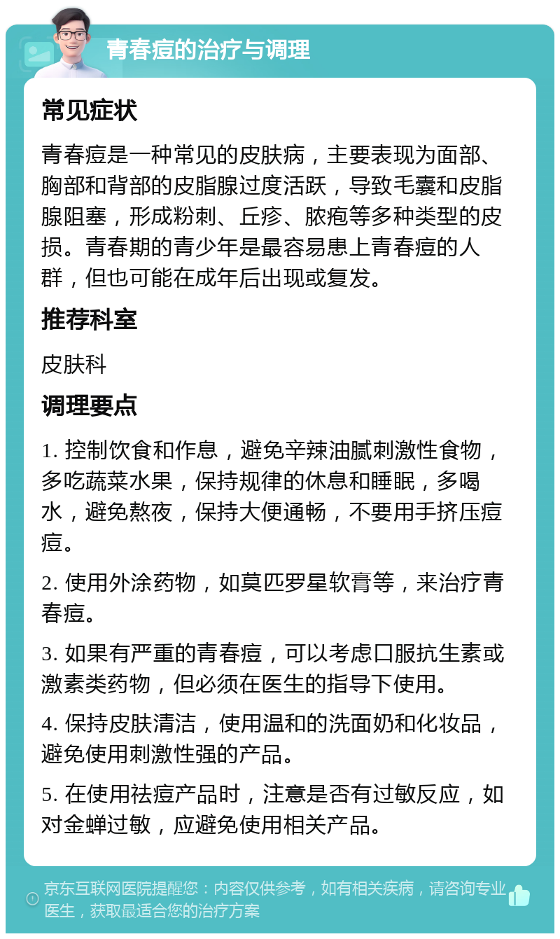 青春痘的治疗与调理 常见症状 青春痘是一种常见的皮肤病，主要表现为面部、胸部和背部的皮脂腺过度活跃，导致毛囊和皮脂腺阻塞，形成粉刺、丘疹、脓疱等多种类型的皮损。青春期的青少年是最容易患上青春痘的人群，但也可能在成年后出现或复发。 推荐科室 皮肤科 调理要点 1. 控制饮食和作息，避免辛辣油腻刺激性食物，多吃蔬菜水果，保持规律的休息和睡眠，多喝水，避免熬夜，保持大便通畅，不要用手挤压痘痘。 2. 使用外涂药物，如莫匹罗星软膏等，来治疗青春痘。 3. 如果有严重的青春痘，可以考虑口服抗生素或激素类药物，但必须在医生的指导下使用。 4. 保持皮肤清洁，使用温和的洗面奶和化妆品，避免使用刺激性强的产品。 5. 在使用祛痘产品时，注意是否有过敏反应，如对金蝉过敏，应避免使用相关产品。