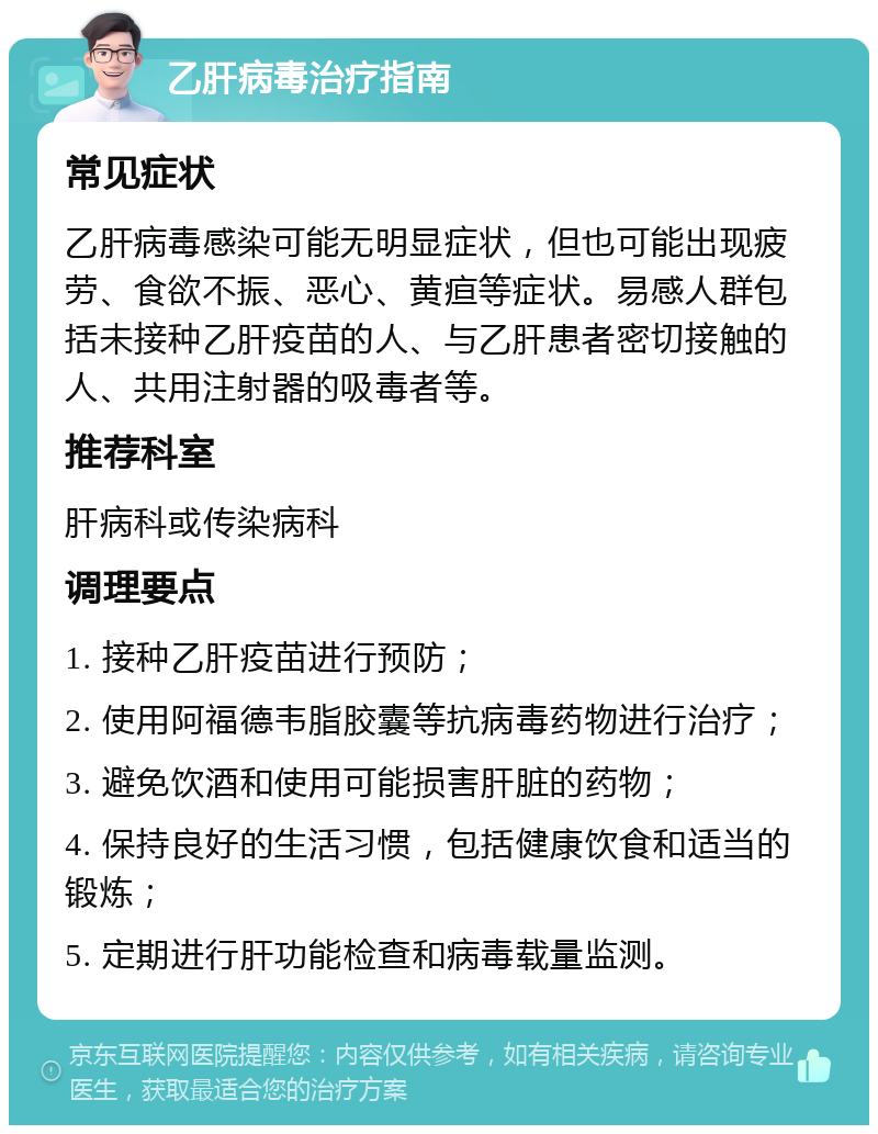 乙肝病毒治疗指南 常见症状 乙肝病毒感染可能无明显症状，但也可能出现疲劳、食欲不振、恶心、黄疸等症状。易感人群包括未接种乙肝疫苗的人、与乙肝患者密切接触的人、共用注射器的吸毒者等。 推荐科室 肝病科或传染病科 调理要点 1. 接种乙肝疫苗进行预防； 2. 使用阿福德韦脂胶囊等抗病毒药物进行治疗； 3. 避免饮酒和使用可能损害肝脏的药物； 4. 保持良好的生活习惯，包括健康饮食和适当的锻炼； 5. 定期进行肝功能检查和病毒载量监测。