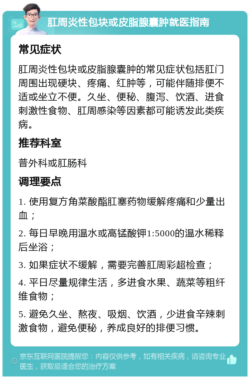 肛周炎性包块或皮脂腺囊肿就医指南 常见症状 肛周炎性包块或皮脂腺囊肿的常见症状包括肛门周围出现硬块、疼痛、红肿等，可能伴随排便不适或坐立不便。久坐、便秘、腹泻、饮酒、进食刺激性食物、肛周感染等因素都可能诱发此类疾病。 推荐科室 普外科或肛肠科 调理要点 1. 使用复方角菜酸酯肛塞药物缓解疼痛和少量出血； 2. 每日早晚用温水或高锰酸钾1:5000的温水稀释后坐浴； 3. 如果症状不缓解，需要完善肛周彩超检查； 4. 平日尽量规律生活，多进食水果、蔬菜等粗纤维食物； 5. 避免久坐、熬夜、吸烟、饮酒，少进食辛辣刺激食物，避免便秘，养成良好的排便习惯。