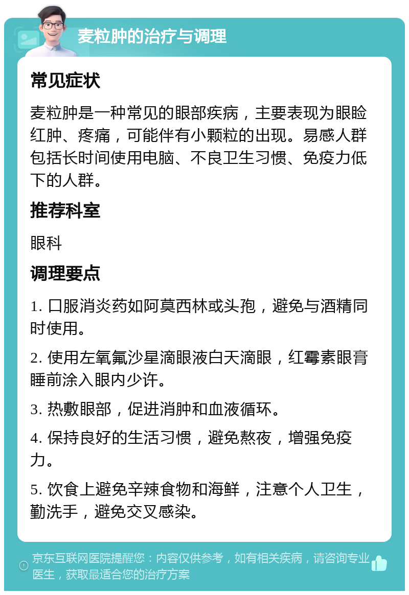 麦粒肿的治疗与调理 常见症状 麦粒肿是一种常见的眼部疾病，主要表现为眼睑红肿、疼痛，可能伴有小颗粒的出现。易感人群包括长时间使用电脑、不良卫生习惯、免疫力低下的人群。 推荐科室 眼科 调理要点 1. 口服消炎药如阿莫西林或头孢，避免与酒精同时使用。 2. 使用左氧氟沙星滴眼液白天滴眼，红霉素眼膏睡前涂入眼内少许。 3. 热敷眼部，促进消肿和血液循环。 4. 保持良好的生活习惯，避免熬夜，增强免疫力。 5. 饮食上避免辛辣食物和海鲜，注意个人卫生，勤洗手，避免交叉感染。