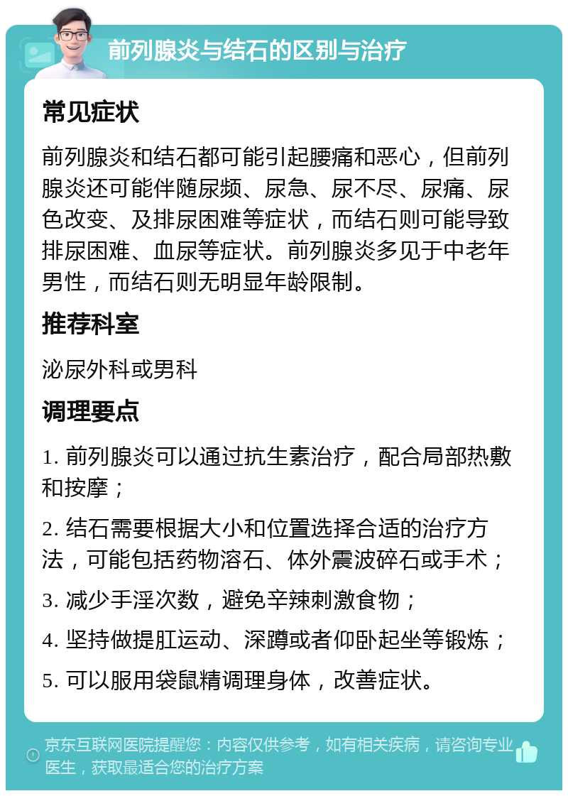 前列腺炎与结石的区别与治疗 常见症状 前列腺炎和结石都可能引起腰痛和恶心，但前列腺炎还可能伴随尿频、尿急、尿不尽、尿痛、尿色改变、及排尿困难等症状，而结石则可能导致排尿困难、血尿等症状。前列腺炎多见于中老年男性，而结石则无明显年龄限制。 推荐科室 泌尿外科或男科 调理要点 1. 前列腺炎可以通过抗生素治疗，配合局部热敷和按摩； 2. 结石需要根据大小和位置选择合适的治疗方法，可能包括药物溶石、体外震波碎石或手术； 3. 减少手淫次数，避免辛辣刺激食物； 4. 坚持做提肛运动、深蹲或者仰卧起坐等锻炼； 5. 可以服用袋鼠精调理身体，改善症状。