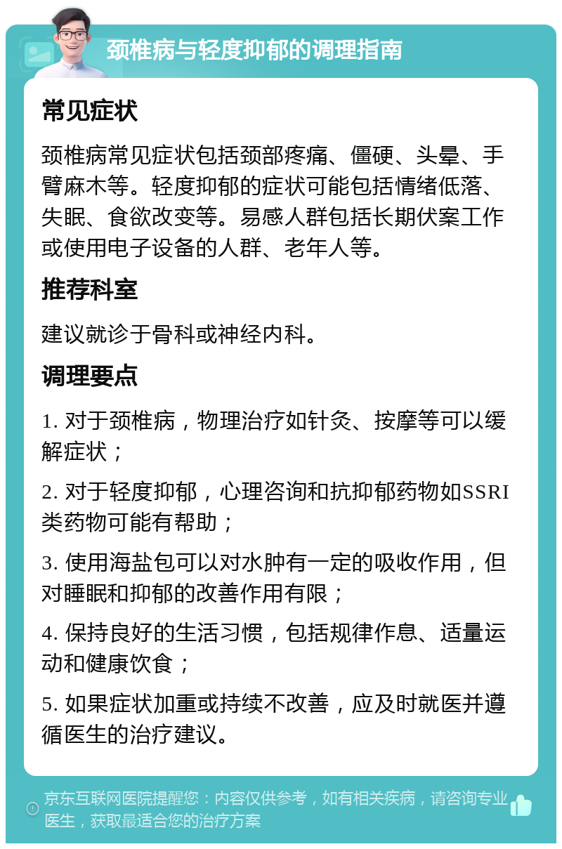 颈椎病与轻度抑郁的调理指南 常见症状 颈椎病常见症状包括颈部疼痛、僵硬、头晕、手臂麻木等。轻度抑郁的症状可能包括情绪低落、失眠、食欲改变等。易感人群包括长期伏案工作或使用电子设备的人群、老年人等。 推荐科室 建议就诊于骨科或神经内科。 调理要点 1. 对于颈椎病，物理治疗如针灸、按摩等可以缓解症状； 2. 对于轻度抑郁，心理咨询和抗抑郁药物如SSRI类药物可能有帮助； 3. 使用海盐包可以对水肿有一定的吸收作用，但对睡眠和抑郁的改善作用有限； 4. 保持良好的生活习惯，包括规律作息、适量运动和健康饮食； 5. 如果症状加重或持续不改善，应及时就医并遵循医生的治疗建议。