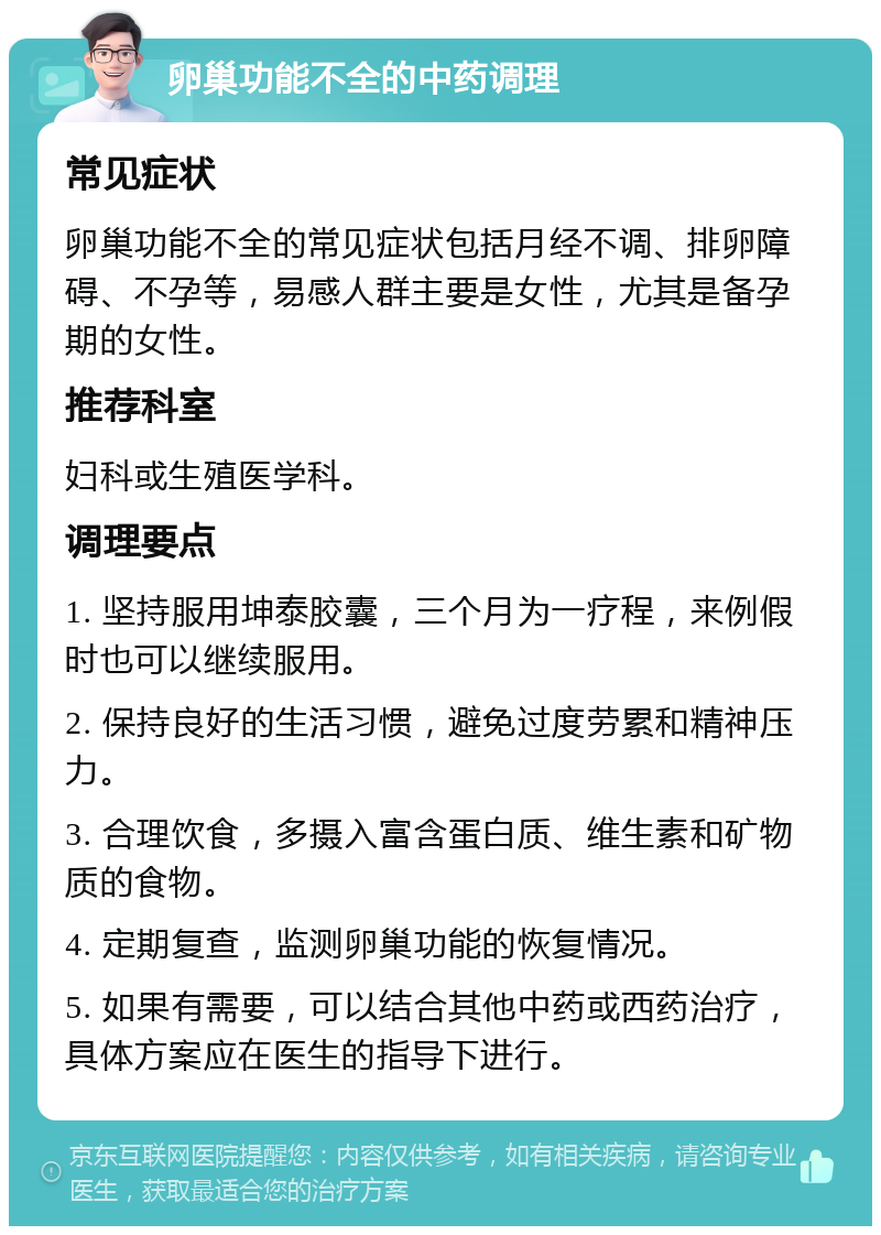 卵巢功能不全的中药调理 常见症状 卵巢功能不全的常见症状包括月经不调、排卵障碍、不孕等，易感人群主要是女性，尤其是备孕期的女性。 推荐科室 妇科或生殖医学科。 调理要点 1. 坚持服用坤泰胶囊，三个月为一疗程，来例假时也可以继续服用。 2. 保持良好的生活习惯，避免过度劳累和精神压力。 3. 合理饮食，多摄入富含蛋白质、维生素和矿物质的食物。 4. 定期复查，监测卵巢功能的恢复情况。 5. 如果有需要，可以结合其他中药或西药治疗，具体方案应在医生的指导下进行。