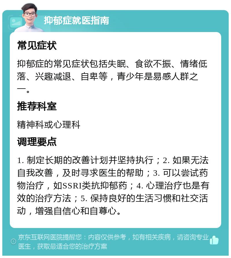 抑郁症就医指南 常见症状 抑郁症的常见症状包括失眠、食欲不振、情绪低落、兴趣减退、自卑等，青少年是易感人群之一。 推荐科室 精神科或心理科 调理要点 1. 制定长期的改善计划并坚持执行；2. 如果无法自我改善，及时寻求医生的帮助；3. 可以尝试药物治疗，如SSRI类抗抑郁药；4. 心理治疗也是有效的治疗方法；5. 保持良好的生活习惯和社交活动，增强自信心和自尊心。