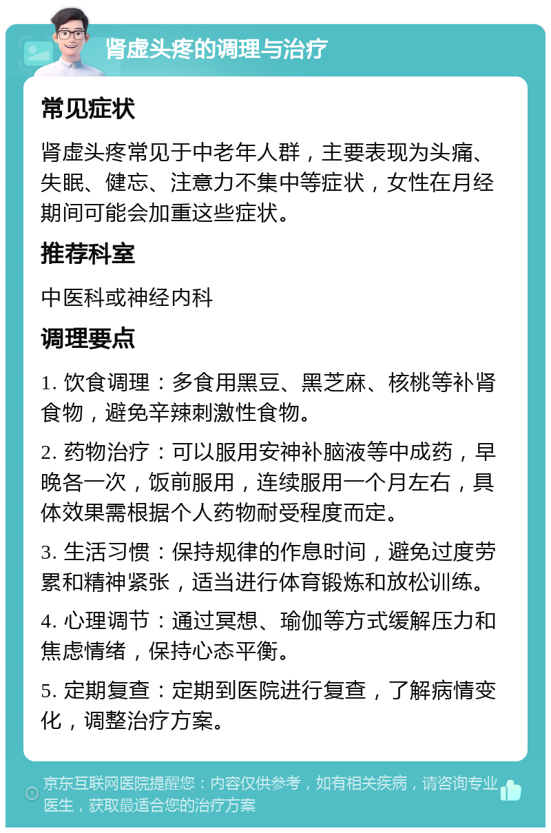 肾虚头疼的调理与治疗 常见症状 肾虚头疼常见于中老年人群，主要表现为头痛、失眠、健忘、注意力不集中等症状，女性在月经期间可能会加重这些症状。 推荐科室 中医科或神经内科 调理要点 1. 饮食调理：多食用黑豆、黑芝麻、核桃等补肾食物，避免辛辣刺激性食物。 2. 药物治疗：可以服用安神补脑液等中成药，早晚各一次，饭前服用，连续服用一个月左右，具体效果需根据个人药物耐受程度而定。 3. 生活习惯：保持规律的作息时间，避免过度劳累和精神紧张，适当进行体育锻炼和放松训练。 4. 心理调节：通过冥想、瑜伽等方式缓解压力和焦虑情绪，保持心态平衡。 5. 定期复查：定期到医院进行复查，了解病情变化，调整治疗方案。