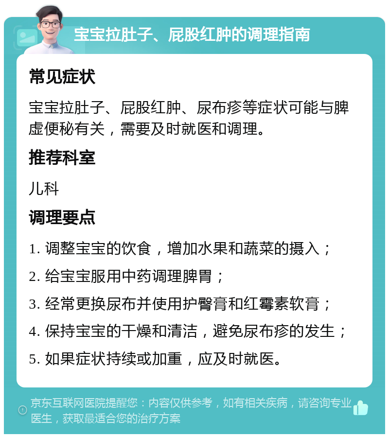 宝宝拉肚子、屁股红肿的调理指南 常见症状 宝宝拉肚子、屁股红肿、尿布疹等症状可能与脾虚便秘有关，需要及时就医和调理。 推荐科室 儿科 调理要点 1. 调整宝宝的饮食，增加水果和蔬菜的摄入； 2. 给宝宝服用中药调理脾胃； 3. 经常更换尿布并使用护臀膏和红霉素软膏； 4. 保持宝宝的干燥和清洁，避免尿布疹的发生； 5. 如果症状持续或加重，应及时就医。