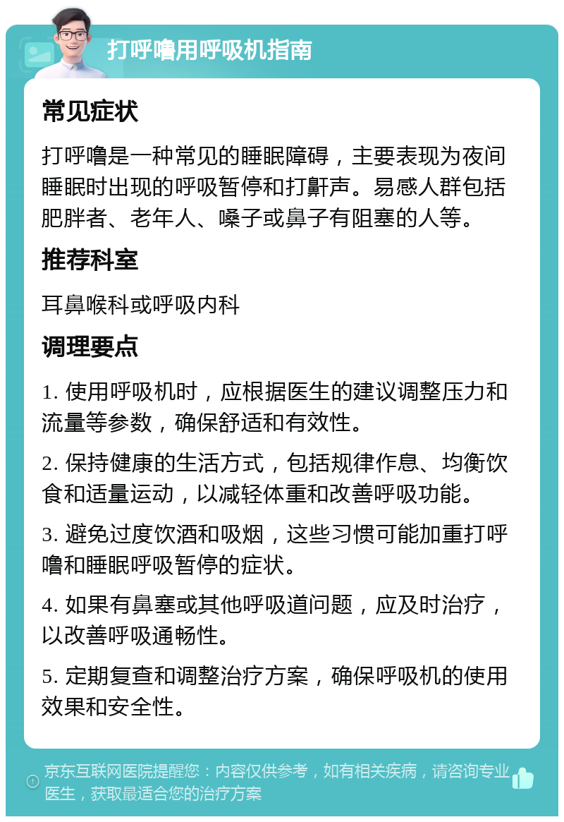 打呼噜用呼吸机指南 常见症状 打呼噜是一种常见的睡眠障碍，主要表现为夜间睡眠时出现的呼吸暂停和打鼾声。易感人群包括肥胖者、老年人、嗓子或鼻子有阻塞的人等。 推荐科室 耳鼻喉科或呼吸内科 调理要点 1. 使用呼吸机时，应根据医生的建议调整压力和流量等参数，确保舒适和有效性。 2. 保持健康的生活方式，包括规律作息、均衡饮食和适量运动，以减轻体重和改善呼吸功能。 3. 避免过度饮酒和吸烟，这些习惯可能加重打呼噜和睡眠呼吸暂停的症状。 4. 如果有鼻塞或其他呼吸道问题，应及时治疗，以改善呼吸通畅性。 5. 定期复查和调整治疗方案，确保呼吸机的使用效果和安全性。