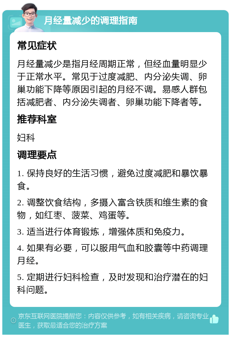 月经量减少的调理指南 常见症状 月经量减少是指月经周期正常，但经血量明显少于正常水平。常见于过度减肥、内分泌失调、卵巢功能下降等原因引起的月经不调。易感人群包括减肥者、内分泌失调者、卵巢功能下降者等。 推荐科室 妇科 调理要点 1. 保持良好的生活习惯，避免过度减肥和暴饮暴食。 2. 调整饮食结构，多摄入富含铁质和维生素的食物，如红枣、菠菜、鸡蛋等。 3. 适当进行体育锻炼，增强体质和免疫力。 4. 如果有必要，可以服用气血和胶囊等中药调理月经。 5. 定期进行妇科检查，及时发现和治疗潜在的妇科问题。