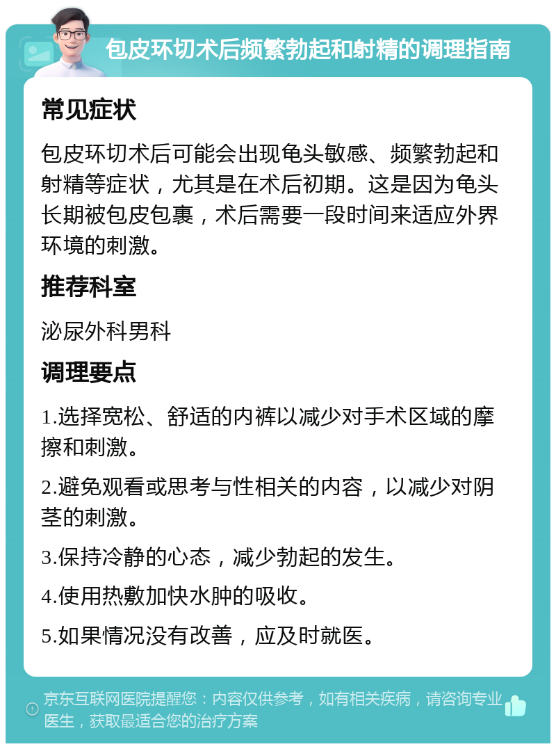 包皮环切术后频繁勃起和射精的调理指南 常见症状 包皮环切术后可能会出现龟头敏感、频繁勃起和射精等症状，尤其是在术后初期。这是因为龟头长期被包皮包裹，术后需要一段时间来适应外界环境的刺激。 推荐科室 泌尿外科男科 调理要点 1.选择宽松、舒适的内裤以减少对手术区域的摩擦和刺激。 2.避免观看或思考与性相关的内容，以减少对阴茎的刺激。 3.保持冷静的心态，减少勃起的发生。 4.使用热敷加快水肿的吸收。 5.如果情况没有改善，应及时就医。