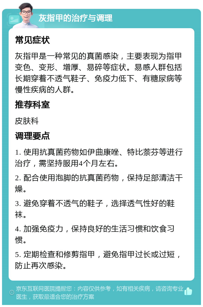 灰指甲的治疗与调理 常见症状 灰指甲是一种常见的真菌感染，主要表现为指甲变色、变形、增厚、易碎等症状。易感人群包括长期穿着不透气鞋子、免疫力低下、有糖尿病等慢性疾病的人群。 推荐科室 皮肤科 调理要点 1. 使用抗真菌药物如伊曲康唑、特比萘芬等进行治疗，需坚持服用4个月左右。 2. 配合使用泡脚的抗真菌药物，保持足部清洁干燥。 3. 避免穿着不透气的鞋子，选择透气性好的鞋袜。 4. 加强免疫力，保持良好的生活习惯和饮食习惯。 5. 定期检查和修剪指甲，避免指甲过长或过短，防止再次感染。