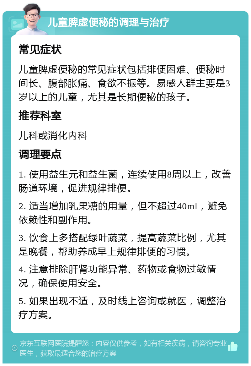 儿童脾虚便秘的调理与治疗 常见症状 儿童脾虚便秘的常见症状包括排便困难、便秘时间长、腹部胀痛、食欲不振等。易感人群主要是3岁以上的儿童，尤其是长期便秘的孩子。 推荐科室 儿科或消化内科 调理要点 1. 使用益生元和益生菌，连续使用8周以上，改善肠道环境，促进规律排便。 2. 适当增加乳果糖的用量，但不超过40ml，避免依赖性和副作用。 3. 饮食上多搭配绿叶蔬菜，提高蔬菜比例，尤其是晚餐，帮助养成早上规律排便的习惯。 4. 注意排除肝肾功能异常、药物或食物过敏情况，确保使用安全。 5. 如果出现不适，及时线上咨询或就医，调整治疗方案。