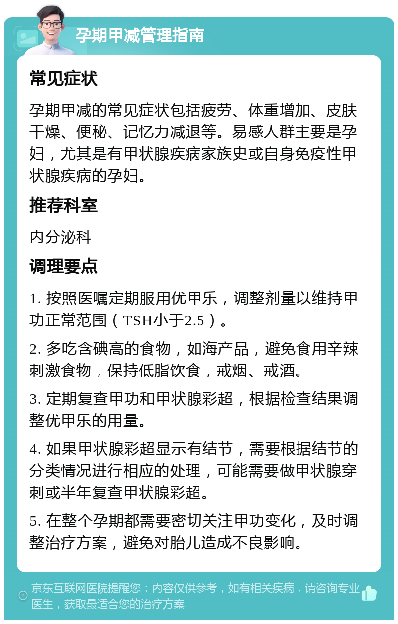 孕期甲减管理指南 常见症状 孕期甲减的常见症状包括疲劳、体重增加、皮肤干燥、便秘、记忆力减退等。易感人群主要是孕妇，尤其是有甲状腺疾病家族史或自身免疫性甲状腺疾病的孕妇。 推荐科室 内分泌科 调理要点 1. 按照医嘱定期服用优甲乐，调整剂量以维持甲功正常范围（TSH小于2.5）。 2. 多吃含碘高的食物，如海产品，避免食用辛辣刺激食物，保持低脂饮食，戒烟、戒酒。 3. 定期复查甲功和甲状腺彩超，根据检查结果调整优甲乐的用量。 4. 如果甲状腺彩超显示有结节，需要根据结节的分类情况进行相应的处理，可能需要做甲状腺穿刺或半年复查甲状腺彩超。 5. 在整个孕期都需要密切关注甲功变化，及时调整治疗方案，避免对胎儿造成不良影响。