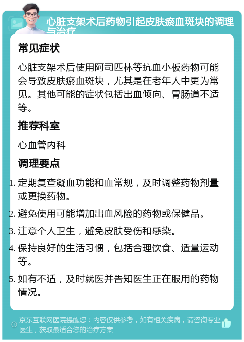 心脏支架术后药物引起皮肤瘀血斑块的调理与治疗 常见症状 心脏支架术后使用阿司匹林等抗血小板药物可能会导致皮肤瘀血斑块，尤其是在老年人中更为常见。其他可能的症状包括出血倾向、胃肠道不适等。 推荐科室 心血管内科 调理要点 定期复查凝血功能和血常规，及时调整药物剂量或更换药物。 避免使用可能增加出血风险的药物或保健品。 注意个人卫生，避免皮肤受伤和感染。 保持良好的生活习惯，包括合理饮食、适量运动等。 如有不适，及时就医并告知医生正在服用的药物情况。