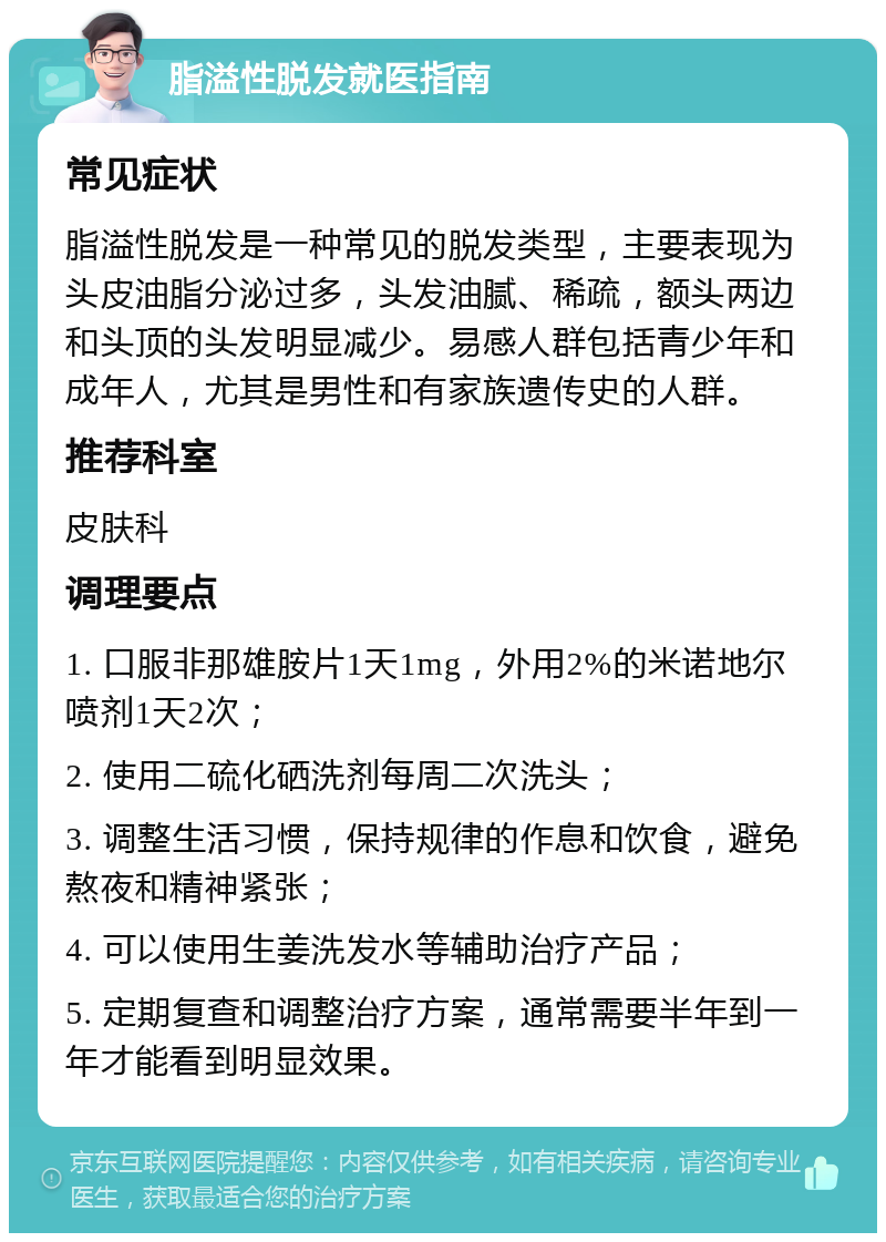 脂溢性脱发就医指南 常见症状 脂溢性脱发是一种常见的脱发类型，主要表现为头皮油脂分泌过多，头发油腻、稀疏，额头两边和头顶的头发明显减少。易感人群包括青少年和成年人，尤其是男性和有家族遗传史的人群。 推荐科室 皮肤科 调理要点 1. 口服非那雄胺片1天1mg，外用2%的米诺地尔喷剂1天2次； 2. 使用二硫化硒洗剂每周二次洗头； 3. 调整生活习惯，保持规律的作息和饮食，避免熬夜和精神紧张； 4. 可以使用生姜洗发水等辅助治疗产品； 5. 定期复查和调整治疗方案，通常需要半年到一年才能看到明显效果。