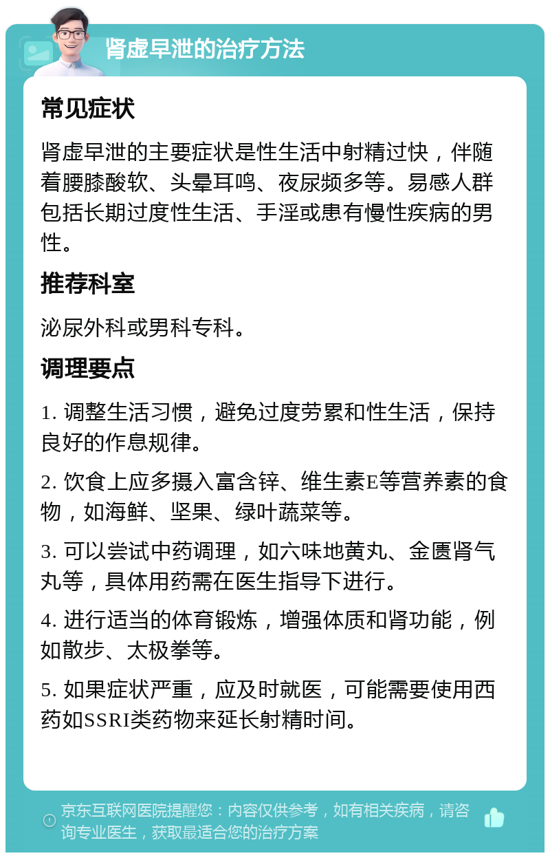 肾虚早泄的治疗方法 常见症状 肾虚早泄的主要症状是性生活中射精过快，伴随着腰膝酸软、头晕耳鸣、夜尿频多等。易感人群包括长期过度性生活、手淫或患有慢性疾病的男性。 推荐科室 泌尿外科或男科专科。 调理要点 1. 调整生活习惯，避免过度劳累和性生活，保持良好的作息规律。 2. 饮食上应多摄入富含锌、维生素E等营养素的食物，如海鲜、坚果、绿叶蔬菜等。 3. 可以尝试中药调理，如六味地黄丸、金匮肾气丸等，具体用药需在医生指导下进行。 4. 进行适当的体育锻炼，增强体质和肾功能，例如散步、太极拳等。 5. 如果症状严重，应及时就医，可能需要使用西药如SSRI类药物来延长射精时间。