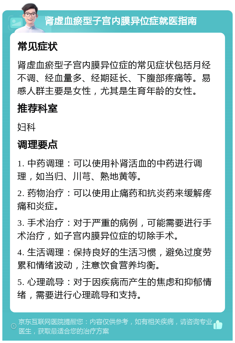 肾虚血瘀型子宫内膜异位症就医指南 常见症状 肾虚血瘀型子宫内膜异位症的常见症状包括月经不调、经血量多、经期延长、下腹部疼痛等。易感人群主要是女性，尤其是生育年龄的女性。 推荐科室 妇科 调理要点 1. 中药调理：可以使用补肾活血的中药进行调理，如当归、川芎、熟地黄等。 2. 药物治疗：可以使用止痛药和抗炎药来缓解疼痛和炎症。 3. 手术治疗：对于严重的病例，可能需要进行手术治疗，如子宫内膜异位症的切除手术。 4. 生活调理：保持良好的生活习惯，避免过度劳累和情绪波动，注意饮食营养均衡。 5. 心理疏导：对于因疾病而产生的焦虑和抑郁情绪，需要进行心理疏导和支持。