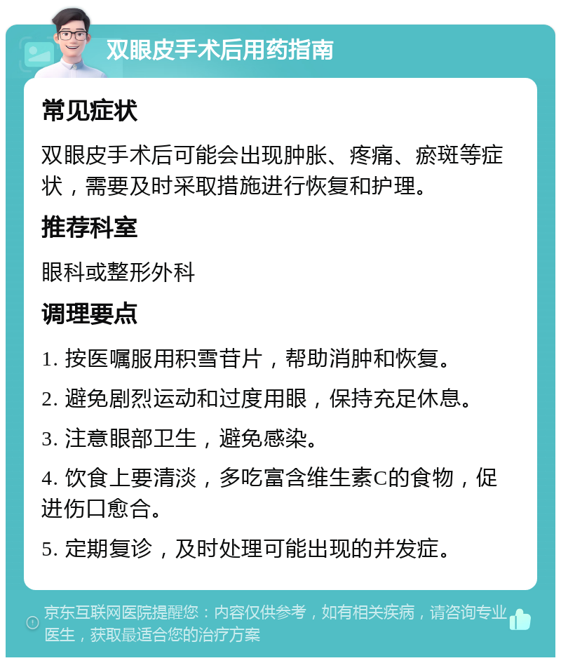 双眼皮手术后用药指南 常见症状 双眼皮手术后可能会出现肿胀、疼痛、瘀斑等症状，需要及时采取措施进行恢复和护理。 推荐科室 眼科或整形外科 调理要点 1. 按医嘱服用积雪苷片，帮助消肿和恢复。 2. 避免剧烈运动和过度用眼，保持充足休息。 3. 注意眼部卫生，避免感染。 4. 饮食上要清淡，多吃富含维生素C的食物，促进伤口愈合。 5. 定期复诊，及时处理可能出现的并发症。