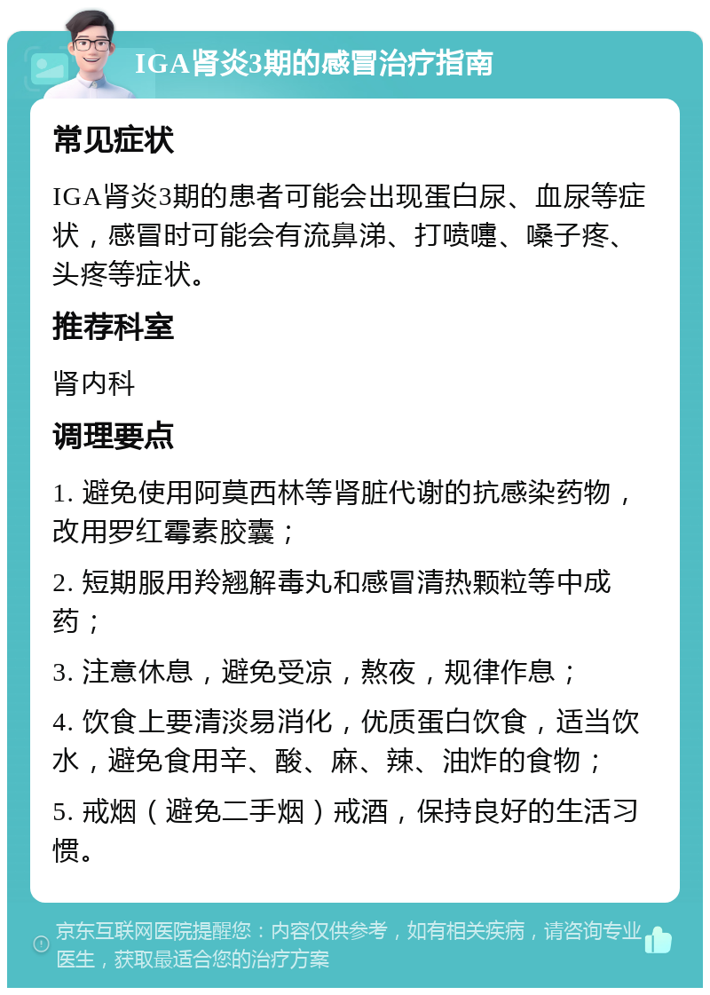 IGA肾炎3期的感冒治疗指南 常见症状 IGA肾炎3期的患者可能会出现蛋白尿、血尿等症状，感冒时可能会有流鼻涕、打喷嚏、嗓子疼、头疼等症状。 推荐科室 肾内科 调理要点 1. 避免使用阿莫西林等肾脏代谢的抗感染药物，改用罗红霉素胶囊； 2. 短期服用羚翘解毒丸和感冒清热颗粒等中成药； 3. 注意休息，避免受凉，熬夜，规律作息； 4. 饮食上要清淡易消化，优质蛋白饮食，适当饮水，避免食用辛、酸、麻、辣、油炸的食物； 5. 戒烟（避免二手烟）戒酒，保持良好的生活习惯。