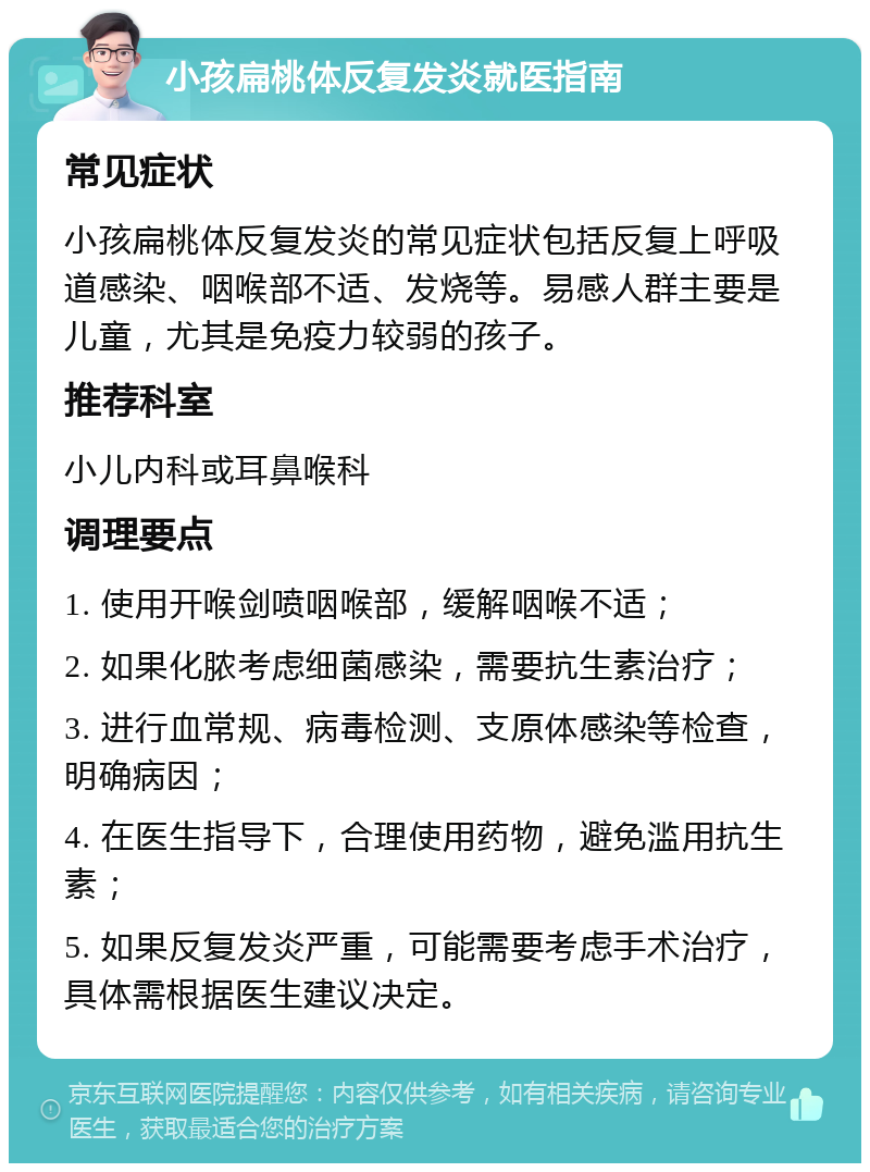 小孩扁桃体反复发炎就医指南 常见症状 小孩扁桃体反复发炎的常见症状包括反复上呼吸道感染、咽喉部不适、发烧等。易感人群主要是儿童，尤其是免疫力较弱的孩子。 推荐科室 小儿内科或耳鼻喉科 调理要点 1. 使用开喉剑喷咽喉部，缓解咽喉不适； 2. 如果化脓考虑细菌感染，需要抗生素治疗； 3. 进行血常规、病毒检测、支原体感染等检查，明确病因； 4. 在医生指导下，合理使用药物，避免滥用抗生素； 5. 如果反复发炎严重，可能需要考虑手术治疗，具体需根据医生建议决定。